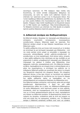41                                                                                    Γενικό Μέρος


                   καινοτόµων      πρακτικών.     Οι       ΤΠΕ   παρέχουν        πάρα       πολλές   νέες
                   δυνατότητες,     σε    πολλά    επίπεδα       επεξεργασίας          δεδοµένων      και
                   επικοινωνίας, και κατά τον τρόπο αυτό καθιστούν δυνατή την
                   επέκταση των πρακτικών αυτών ή και τη δηµιουργία άλλων. Ένα
                   τυπικό παράδειγµα διδακτικής µεθοδολογίας που βασίζεται στις ΤΠΕ,
                   µε πολύ µεγάλη διάδοση στον Αγγλοσαξωνικό χώρο είναι τα Web
                   Quests. Υπάρχουν πάρα πολλά παραδείγµατα και θεωρητικά κείµενα
                   για τα Web Quests (για παράδειγµα: http;//www/webquests.org).
                   Τα Webjects αποτελούν µια επέκταση των Web Quests σε projects
                   σχετικά µεγάλης διάρκειας (πρακτικά µερικών µηνών).



                   4. ∆ιδακτικά σενάρια και διαθεµατικότητα
                   Ως διδακτικό σενάριο, θεωρούµε την περιγραφή µιας διδασκαλίας µε
                   εστιασµένο        γνωστικό(ά)            αντικείµενο(α),             συγκεκριµένους
                   εκπαιδευτικούς     στόχους,     διδακτικές αρχές             και    πρακτικές. Ένα
                   διδακτικό σενάριο µπορεί να έχει διάρκεια περισσότερων από µια
                   διδακτικών ωρών.
                   Το σχέδιο µαθήµατος είναι µια έννοια πολύ συγγενική µε το σενάριο
                   και αντιστοιχεί σε µια λεπτοµερή περιγραφή µιας διδασκαλίας – από
                   την οποία ωστόσο ενίοτε µπορεί να απουσιάζει η περιγραφή της
                   κοινωνικής      αλληλεπίδρασης          µεταξύ    µαθητών-εκπαιδευτικού             (ή
                   εκπαιδευτικών, αν είναι περισσότεροι). Κατά κάποιο τρόπο, ιστορικά,
                   ο όρος σχέδιο µαθήµατος είναι παλιότερος και έχει συνδεθεί µε µια
                   µηχανιστική ή µάλλον µπηχεβιοριστική περιγραφή µιας διδασκαλίας
                   (περιγραφή      των    φάσεων       ή    σταδίων      µιας    διδασκαλίας,        όπως
                   αφόρµηση, ανάπτυξη, ανακεφαλαίωση κλπ). Στα διδακτικά σενάρια,
                   αντίθετα, περιλαµβάνονται και στοιχεία όπως η αλληλεπίδραση και οι
                   ρόλοι των συµµετεχόντων, οι αντιλήψεις των µαθητών και τα
                   ενδεχόµενα διδακτικά εµπόδια και γενικότερα όλα εκείνα τα στοιχεία
                   που θεωρούνται σηµαντικά στη σύγχρονη θεωρία. Στη σύγχρονη
                   ∆ιδακτική πάντως, οι δυο όροι τείνουν να ταυτιστούν και πρακτικά
                   µπορούµε να θεωρήσουµε ότι ταυτίζονται (µε την έννοια ότι σήµερα
                   ένα    σχέδιο     µαθήµατος         πρέπει       να   περιλαµβάνει          και    την
                   αλληλεπιδραστική και συνεργατική διάσταση της διδασκαλίας κλπ).
                   Ένα διδακτικό σενάριο υλοποιείται, κατά κανόνα, µέσα από µια σειρά
                   εκπαιδευτικών         δραστηριοτήτων.         Η       δοµή         και    ροή     κάθε
                   δραστηριότητας καθώς και οι ρόλοι του διδάσκοντα-διδασκοµένων
                   (οι οποίοι διδασκόµενοι, κατά περίπτωση µπορεί να είναι µαθητές,
                   σπουδαστές, αλλά και επιµορφούµενοι κλπ) και η αλληλεπίδρασή
                   τους µε τα όποια χρησιµοποιούµενα µέσα και υλικό, περιγράφονται
                   στα πλαίσια του διδακτικού σεναρίου. Οι δραστηριότητες λοιπόν είναι
                   τµήµατα του σεναρίου, εντάσσονται µέσα σε αυτό και µπορούν να
                   είναι από απλές έως πιο προηγµένες, σύνθετες, κλπ. Το διδακτικό
                   σενάριο ή διδακτική κατάσταση αντίθετα είναι πολύ πιο σύνθετα



Επιµορφωτικό υλικό για την επιµόρφωση των εκπαιδευτικών - Τεύχος 1 (Γενικό Μέρος)
ΕΑΙΤΥ - Τοµέας Επιµόρφωσης και Κατάρτισης (ΤΕΚ)
 