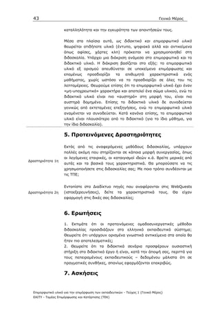 43                                                                                Γενικό Μέρος


                     καταλληλότητα και την εγκυρότητα των απαντήσεών τους.


                     Μέσα στα πλαίσια αυτά, ως διδακτικό και επιµορφωτικό υλικό
                     θεωρείται οτιδήποτε υλικό (έντυπο, ψηφιακό αλλά και αντικείµενα
                     όπως    αφίσες,     χάρτες       κλπ)     πρόκειται   να    χρησιµοποιηθεί    στη
                     διδασκαλία. Υπάρχει µια διάκριση ανάµεσα στο επιµορφωτικό και το
                     διδακτικό υλικό. Η διάκριση βασίζεται στο εξής: το επιµορφωτικό
                     υλικό εξ ορισµού απευθύνεται σε υποκείµενα επιµόρφωσης και
                     εποµένως      προσδιορίζει           τα   επιθυµητά        χαρακτηριστικά     ενός
                     µαθήµατος, χωρίς ωστόσο να το προσδιορίζει σε όλες του τις
                     λεπτοµέρειες. Θεωρούµε επίσης ότι το επιµορφωτικό υλικό έχει έναν
                     «µη-υποχρεωτικό» χαρακτήρα και αποτελεί ένα σώµα υλικού, ενώ το
                     διδακτικό υλικό είναι πιο «αυστηρό» στη µορφή του, είναι πιο
                     αυστηρά δοµηµένο. Επίσης το διδακτικό υλικό δε συνοδεύεται
                     γενικώς από εκτεταµένες επεξηγήσεις, ενώ το επιµορφωτικό υλικό
                     αναµένεται να συνοδεύεται. Κατά κανόνα επίσης, το επιµορφωτικό
                     υλικό είναι πλουσιότερο από το διδακτικό (για το ίδιο µάθηµα, για
                     την ίδια διδασκαλία).

                     5. Προτεινόµενες ∆ραστηριότητες

                     Εκτός από τις αναφερόµενες µεθόδους διδασκαλίας, υπάρχουν
                     πολλές ακόµη που στηρίζονται σε κάποια µορφή συνεργασίας, όπως
                     οι λεγόµενες εταιρικές, οι καταιγισµοί ιδεών κ.ά. Βρείτε µερικές από
∆ραστηριότητα 1η
                     αυτές και τα βασικά τους χαρακτηριστικά. Θα µπορούσατε να τις
                     χρησιµοποιήσετε στις διδασκαλίες σας; Με ποιο τρόπο συνδέονται µε
                     τις ΤΠΕ;


                     Εντοπίστε στο ∆ιαδίκτυο πηγές που αναφέρονται στις WebQuests
∆ραστηριότητα 2η     (ιστοεξερευνήσεις),          δείτε   τα    χαρακτηριστικά      τους.   Θα    είχαν
                     εφαρµογή στις δικές σας διδασκαλίες;



                     6. Ερωτήσεις
                     1.   Εκτιµάτε     ότι   οι    προτεινόµενες      οµαδοσυνεργατικές      µέθοδοι
                     διδασκαλίας προσιδιάζουν στο ελληνικό εκπαιδευτικό σύστηµα;
                     Θεωρείτε ότι υπάρχουν ορισµένα γνωστικά αντικείµενα στα οποία θα
                     ήταν πιο αποτελεσµατικές;
                     2. Θεωρείτε ότι τα διδακτικά σενάρια προσφέρουν ουσιαστική
                     στήριξη στο διδακτικό έργο ή είναι, κατά την άποψή σας, περιττά για
                     τους πεπειραµένους εκπαιδευτικούς – δεδοµένου µάλιστα ότι σε
                     πραγµατικές συνθήκες, σπανίως εφαρµόζονται επακριβώς.

                     7. Ασκήσεις


  Επιµορφωτικό υλικό για την επιµόρφωση των εκπαιδευτικών - Τεύχος 1 (Γενικό Μέρος)
  ΕΑΙΤΥ - Τοµέας Επιµόρφωσης και Κατάρτισης (ΤΕΚ)
 