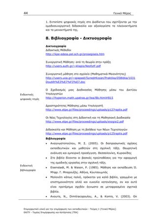 44                                                                            Γενικό Μέρος


                     1. Εντοπίστε ψηφιακές πηγές στο ∆ιαδίκτυο που σχετίζονται µε την
                     οµαδοσυνεργατική διδασκαλία και αξιολογείστε τα πλεονεκτήµατα
                     και τα µεινεκτήµατά της.


                     8. Βιβλιογραφία - ∆ικτυογραφία

                     ∆ικτυογραφία
                     ∆ιδακτικές Μέθοδοι
                     http://kpe-edess.pel.sch.gr/prosegiseis.htm


                     Συνεργατική Μάθηση: από τη θεωρία στην πράξη
                     http://users.auth.gr/~kliapis/NeofytF.pdf


                     Συνεργατική µάθηση στο σχολείο (Μαθηµατικά-Μειονότητες)
                     http://users.uoa.gr/~spapast/SynedrKozan/Praktika/05Biblia/1031
                     Doublh%E3%E7%F3%E7.doc


                     Ο   Σχεδιασµός      µιας     ∆ιαδικασίας    Μάθησης     µέσω     του   ∆ικτύου
Ενδεικτικές          Υπολογιστών
ψηφιακές πηγές
                     http://hyperion.math.upatras.gr/tea/Bb.html#B15


                     ∆ραστηριότητες Μάθησης µέσω Υπολογιστή
                     http://www.etpe.gr/files/proceedings/uploads/p127raptis.pdf


                     Οι Νέες Τεχνολογίες στη ∆ιδακτική και τη Μαθησιακή ∆ιαδικασία
                     http://www.etpe.gr/files/proceedings/uploads/eisigisi2.pdf


                     ∆ιδασκαλία και Μάθηση µε τη βοήθεια των Νέων Τεχνολογιών
                     http://www.etpe.gr/files/proceedings/uploads/p125raptis.pdf
                     Βιβλιογραφία
                     •   Αναγνωστοπούλου, Μ. Σ. (2005). Οι διαπροσωπικές σχέσεις
                         εκπαιδευτικών      και     µαθητών     στη   σχολική   τάξη.   Θεωρητική
                         ανάλυση και εµπειρική προσέγγιση. Θεσσαλονίκη, Κυριακίδης
                     •   Στο βιβλίο δίνονται οι βασικές προϋποθέσεις για την εφαρµογή
                         της οµαδικής εργασίας στην σχολική τάξη.
Ενδεικτική
                     •   Eisenstadt, M. & Wason, P. (1985). Μάθηση και εκπαίδευση ΙΙ.
βιβλιογραφία
                         Μτφρ. Γ. Μπαρουξής. Αθήνα, Κουτσουµπός
                     •   Μολονότι κάπως παλιό, πρόκειται για καλό βιβλίο, γραµµένο µε
                         επιστηµονικότητα αλλά και ευκολία κατανόησης, αν και αυτό
                         είναι προτέρηµα σχεδόν άγνωστο σε µεταφρασµένα σχετικά
                         βιβλία.
                     •   Avouris, N., Dimitracopoulou, A., & Komis, V. (2003). On



  Επιµορφωτικό υλικό για την επιµόρφωση των εκπαιδευτικών - Τεύχος 1 (Γενικό Μέρος)
  ΕΑΙΤΥ - Τοµέας Επιµόρφωσης και Κατάρτισης (ΤΕΚ)
 