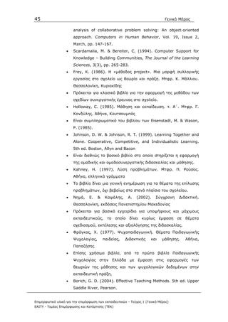 45                                                                            Γενικό Μέρος

                       analysis of collaborative problem solving: An object-oriented
                       approach. Computers in Human Behavior, Vol. 19, Issue 2,
                       March, pp. 147-167.
                   •   Scardamalia, Μ. & Bereiter, C. (1994). Computer Support for
                       Knowledge – Building Communities, The Journal of the Learning
                       Sciences, 3(3), pp. 265-283.
                   •   Frey, K. (1986). H «µέθοδος project». Μια µορφή συλλογικής
                       εργασίας στο σχολείο ως θεωρία και πράξη. Μτφρ. Κ. Μάλλιου.
                       Θεσσαλονίκη, Κυριακίδης
                   •   Πρόκειται για κλασικό βιβλίο για την εφαρµογή της µεθόδου των
                       σχεδίων συνεργατικής έρευνας στο σχολείο.
                   •   Holloway, C. (1985). Μάθηση και εκπαίδευση. τ. Α΄. Μτφρ. Γ.
                       Κονδύλης. Αθήνα, Κουτσουµπός
                   •   Είναι συµπληρωµατικό του βιβλίου των Eisenstadt, M. & Wason,
                       P. (1985).
                   •   Johnson, D. W. & Johnson, R. Τ. (1999). Learning Together and
                       Alone. Cooperative, Competitive, and Individualistic Learning.
                       5th ed. Boston, Allyn and Bacon
                   •   Είναι διεθνώς το βασικό βιβλίο στο οποίο στηρίζεται η εφαρµογή
                       της οµαδικής και οµαδοσυνεργατικής διδασκαλίας και µάθησης.
                   •   Kahney, H. (1997). Λύση προβληµάτων. Μτφρ. Π. Ρούσος.
                       Αθήνα, ελληνικά γράµµατα
                   •   Το βιβλίο δίνει µια γενική ενηµέρωση για τα θέµατα της επίλυσης
                       προβληµάτων, όχι βεβαίως στα στενά πλαίσια του σχολείου.
                   •   Νηµά,     Ε.   &    Καψάλης,     Α.   (2002).     Σύγχρονη   ∆ιδακτική.
                       Θεσσαλονίκη, εκδόσεις Πανεπιστηµίου Μακεδονίας
                   •   Πρόκειται για βασικό εγχειρίδιο για υποψήφιους και µάχιµους
                       εκπαιδευτικούς, το οποίο δίνει           κυρίως έµφαση σε θέµατα
                       σχεδιασµού, εκτέλεσης και αξιολόγησης της διδασκαλίας.
                   •   Φράγκος, Χ. (1977). Ψυχοπαιδαγωγική. Θέµατα Παιδαγωγικής
                       Ψυχολογίας,        παιδείας,   ∆ιδακτικής      και    µάθησης.   Αθήνα,
                       Παπαζήσης
                   •   Επίσης χρήσιµο βιβλίο, από τα πρώτα βιβλία Παιδαγωγικής
                       Ψυχολογίας στην Ελλάδα µε έµφαση στις εφαρµογές των
                       θεωριών της µάθησης και των ψυχολογικών δεδοµένων στην
                       εκπαιδευτική πράξη.
                   •   Borich, G. D. (2004). Effective Teaching Methods. 5th ed. Upper
                       Saddle River, Pearson.


Επιµορφωτικό υλικό για την επιµόρφωση των εκπαιδευτικών - Τεύχος 1 (Γενικό Μέρος)
ΕΑΙΤΥ - Τοµέας Επιµόρφωσης και Κατάρτισης (ΤΕΚ)
 