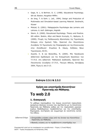 46                                                                            Γενικό Μέρος

                     •   Gage, N. L. & Berliner, D. C. (1998). Educational Psychology.
                         6th ed. Boston, Houghton Mifflin.
                     •   de Jong, T. & Sarti. L. (ed., 1994). Design and Production of
                         Multimedia and Simulation-based Learning Material. Dordrecht,
                         Kluwer
                     •   Mietzel, G. (2001). Pädagogische Psychologie des Lernens und
                         Lehrens. 6. Aufl. Göttingen, Hogrefe
                     •   Slavin, R. (2000). Educational Psychology. Theory and Practice.
                         6th editon. Boston, Allyn and Bacon Κυνηγός, Χ., Φράγκου, Σ.
                         (2000). Πτυχές της Παιδαγωγικής Αξιοποίησης της Τεχνολογίας
                         Ελέγχου     στην   Σχολική    Τάξη.    Πρακτικά      2ου   Πανελλήνιου
                         Συνεδρίου ‘Οι Τεχνολογίες της Πληροφορίας και της Επικοινωνίας
                         στην     Εκπαίδευση’.    Επιµέλεια    Β.    Κόµης,     Εκδόσεις   Νέων
                         Τεχνολογιών, 83-91.
                     •   Αγγελή, Χ. & και Βαλανίδης, Ν. (2004). Μία Προσέγγιση
                         ∆ιδακτικού Σχεδιασµού για την Ενσωµάτωση Εργαλείων των
                         Τ.Υ.Π.Ε. στη ∆ιδακτική- Μαθησιακή ∆ιαδικασία, Πρακτικά 4ου
                         Πανελληνίου Συνεδρίου Ε.Τ.Π.Ε., Παν/µιο Αθήνας, Οκτώβριος
                         2004, Τόµος Α, σελ.3-13..




                                Ενότητα 2.3.1 & 2.3.2

                                Xρήση και υποστήριξη Κοινοτήτων
                                    Πρακτικής και Μάθησης

                         To web 2.0
                         1. Εισαγωγή
                         Το µάθηµα περιλαµβάνει την άκρως συνοπτική παρουσίαση
                         ορισµένων βασικών εννοιών που σχετίζονται µε τις Κοινότητες
                         Πρακτικής και Μάθησης καθώς και την παρουσίαση µερικών
                         ευρέως διαδεδοµένων περιβαλλόντων για την υποστήριξη,
                         δηµιουργία, συντήρηση και συµµετοχή σε κοινότητες αυτού
                         του είδους.

 ∆ιδακτικοί Στόχοι       • Στοιχειώδεις γνώσεις γύρω από την έννοια των Κοινοτήτων
                           Πρακτικής και Μάθησης
                         • Βασικές γνώσεις για τα περιβάλλοντα υποστήριξης των

Επιµορφωτικό υλικό για την επιµόρφωση των εκπαιδευτικών - Τεύχος 1 (Γενικό Μέρος)
ΕΑΙΤΥ - Τοµέας Επιµόρφωσης και Κατάρτισης (ΤΕΚ)
 