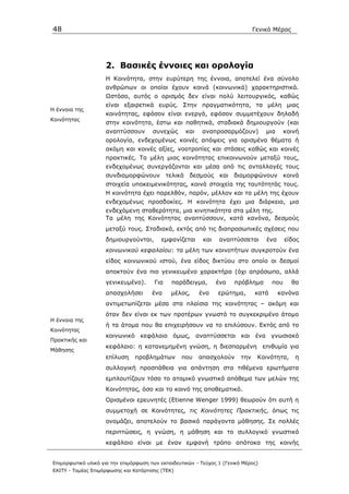 48                                                                              Γενικό Μέρος




                    2. Βασικές έννοιες και ορολογία
                    Η Κοινότητα, στην ευρύτερη της έννοια, αποτελεί ένα σύνολο
                    ανθρώπων οι οποίοι έχουν κοινά (κοινωνικά) χαρακτηριστικά.
                    Ωστόσο, αυτός ο ορισµός δεν είναι πολύ λειτουργικός, καθώς
                    είναι εξαιρετικά ευρύς. Στην πραγµατικότητα, τα µέλη µιας
Η έννοια της
                    κοινότητας, εφόσον είναι ενεργά, εφόσον συµµετέχουν δηλαδή
Κοινότητας
                    στην κοινότητα, έστω και παθητικά, σταδιακά δηµιουργούν (και
                    αναπτύσσουν        συνεχώς      και    αναπροσαρµόζουν)         µια      κοινή
                    ορολογία, ενδεχοµένως κοινές απόψεις για ορισµένα θέµατα ή
                    ακόµη και κοινές αξίες, νοοτροπίες και στάσεις καθώς και κοινές
                    πρακτικές. Τα µέλη µιας κοινότητας επικοινωνούν µεταξύ τους,
                    ενδεχοµένως συνεργάζονται και µέσα από τις ανταλλαγές τους
                    συνδιαµορφώνουν τελικά δεσµούς και διαµορφώνουν κοινά
                    στοιχεία υποκειµενικότητας, κοινά στοιχεία της ταυτότητάς τους.
                    Η κοινότητα έχει παρελθόν, παρόν, µέλλον και τα µέλη της έχουν
                    ενδεχοµένως προσδοκίες. Η κοινότητα έχει µια διάρκεια, µια
                    ενδεχόµενη σταθερότητα, µια κινητικότητα στα µέλη της.
                    Τα µέλη της Κοινότητας αναπτύσσουν, κατά κανόνα, δεσµούς
                    µεταξύ τους. Σταδιακά, εκτός από τις διαπροσωπικές σχέσεις που
                    δηµιουργούνται,       εµφανίζεται      και   αναπτύσσεται       ένα      είδος
                    κοινωνικού κεφαλαίου: τα µέλη των κοινοτήτων συγκροτούν ένα
                    είδος κοινωνικού ιστού, ένα είδος δικτύου στο οποίο οι δεσµοί
                    αποκτούν ένα πιο γενικευµένο χαρακτήρα (όχι απρόσωπο, αλλά
                    γενικευµένο).       Για   παράδειγµα,        ένα   πρόβληµα        που     θα
                    απασχολήσει        ένα    µέλος,      ένα    ερώτηµα,       κατά      κανόνα
                    αντιµετωπίζεται µέσα στα πλαίσια της κοινότητας – ακόµη και
                    όταν δεν είναι εκ των προτέρων γνωστό το συγκεκριµένο άτοµο
Η έννοια της
                    ή τα άτοµα που θα επιχειρήσουν να το επιλύσουν. Εκτός από το
Κοινότητας
                    κοινωνικό κεφάλαιο όµως, αναπτύσσεται και ένα γνωσιακό
Πρακτικής και
                    κεφάλαιο: η κατανεµηµένη γνώση, η διεσπαρµένη επιθυµία για
Μάθησης
                    επίλυση     προβληµάτων       που     απασχολούν      την    Κοινότητα,     η
                    συλλογική προσπάθεια για απάντηση στα τιθέµενα ερωτήµατα
                    εµπλουτίζουν τόσο το ατοµικό γνωστικό απόθεµα των µελών της
                    Κοινότητας, όσο και το κοινό της αποθεµατικό.
                    Ορισµένοι ερευνητές (Etienne Wenger 1999) θεωρούν ότι αυτή η
                    συµµετοχή σε Κοινότητες, τις Κοινότητες Πρακτικής, όπως τις
                    ονοµάζει, αποτελούν το βασικό παράγοντα µάθησης. Σε πολλές
                    περιπτώσεις, η γνώση, η µάθηση και το συλλογικό γνωστικό
                    κεφάλαιο είναι µε έναν εµφανή τρόπο απότοκα της κοινής


Επιµορφωτικό υλικό για την επιµόρφωση των εκπαιδευτικών - Τεύχος 1 (Γενικό Μέρος)
ΕΑΙΤΥ - Τοµέας Επιµόρφωσης και Κατάρτισης (ΤΕΚ)
 
