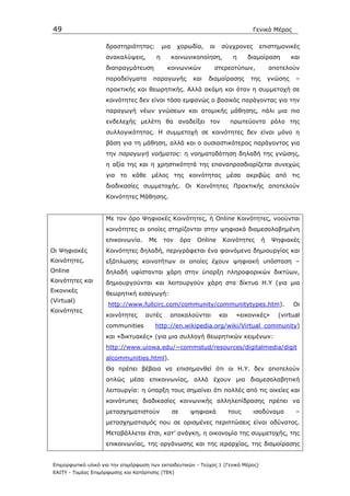 49                                                                                    Γενικό Μέρος

                    δραστηριότητας:         µια    χορωδία,        οι   σύγχρονες       επιστηµονικές
                    ανακαλύψεις,        η         κοινωνικοποίηση,             η     διαµοίραση         και
                    διαπραγµάτευση           κοινωνικών             στερεοτύπων,               αποτελούν
                    παραδείγµατα       παραγωγής             και   διαµοίρασης       της       γνώσης    –
                    πρακτικής και θεωρητικής. Αλλά ακόµη και όταν η συµµετοχή σε
                    κοινότητες δεν είναι τόσο εµφανώς ο βασικός παράγοντας για την
                    παραγωγή νέων γνώσεων και ατοµικής µάθησης, πάλι µια πιο
                    ενδελεχής µελέτη θα αναδείξει τον                         πρωτεύοντα ρόλο της
                    συλλογικότητας. Η συµµετοχή σε κοινότητες δεν είναι µόνο η
                    βάση για τη µάθηση, αλλά και ο ουσιαστικότερος παράγοντας για
                    την παραγωγή νοήµατος: η νοηµατοδότηση δηλαδή της γνώσης,
                    η αξία της και η χρηστικότητά της επαναπροσδιορίζεται συνεχώς
                    για το κάθε µέλος της κοινότητας µέσα ακριβώς από τις
                    διαδικασίες συµµετοχής. Oι Κοινότητες Πρακτικής αποτελούν
                    Κοινότητες Μάθησης.


                    Με τον όρο Ψηφιακές Κοινότητες, ή Online Κοινότητες, νοούνται
                    κοινότητες οι οποίες στηρίζονται στην ψηφιακά διαµεσολαβηµένη
                    επικοινωνία.     Mε     τον        όρο    Online     Κοινότητες        ή    Ψηφιακές
Οι Ψηφιακές         Κοινότητες δηλαδή, περιγράφεται ένα φαινόµενο δηµιουργίας και
Κοινότητες.         εξάπλωσης κοινοτήτων οι οποίες έχουν ψηφιακή υπόσταση –
Online              δηλαδή υφίστανται χάρη στην ύπαρξη πληροφορικών δικτύων,
Κοινότητες και      δηµιουργούνται και λειτουργούν χάρη στα δίκτυα Η.Υ (για µια
Εικονικές
                    θεωρητική εισαγωγή:
(Virtual)
                     http://www.fullcirc.com/community/communitytypes.htm).                             Οι
Κοινότητες
                    κοινότητες      αυτές     αποκαλούνται              και     «εικονικές»       (virtual
                    communities         http://en.wikipedia.org/wiki/Virtual_community)
                    και «δικτυακές» (για µια συλλογή θεωρητικών κειµένων:
                    http://www.uiowa.edu/~commstud/resources/digitalmedia/digit
                    alcommunities.html).
                    Θα πρέπει βέβαια να επισηµανθεί ότι οι Η.Υ. δεν αποτελούν
                    απλώς µέσα επικοινωνίας, αλλά έχουν µια διαµεσολαβητική
                    λειτουργία: η ύπαρξη τους σηµαίνει ότι πολλές από τις οικείες και
                    κοινότυπες διαδικασίες κοινωνικής αλληλεπίδρασης πρέπει να
                    µετασχηµατιστούν              σε     ψηφιακά              τους    ισοδύναµα          –
                    µετασχηµατισµός που σε ορισµένες περιπτώσεις είναι αδύνατος.
                    Μεταβάλλεται έτσι, κατ’ ανάγκη, η οικονοµία της συµµετοχής, της
                    επικοινωνίας, της οργάνωσης και της ιεραρχίας, της διαµοίρασης


Επιµορφωτικό υλικό για την επιµόρφωση των εκπαιδευτικών - Τεύχος 1 (Γενικό Μέρος)
ΕΑΙΤΥ - Τοµέας Επιµόρφωσης και Κατάρτισης (ΤΕΚ)
 