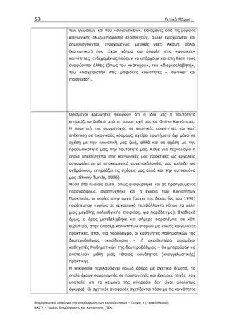 50                                                                                Γενικό Μέρος

                    των γνώσεων και του «συνανήκειν». Ορισµένες από τις µορφές
                    κοινωνικής αλληλεπίδρασης εξασθενούν, άλλες ενισχύονται και
                    δηµιουργούνται,       ενδεχοµένως,       µερικές      νέες.    Ακόµη,   ρόλοι
                    (κοινωνικοί) που είχαν νόηµα                 και   ύπαρξη     στις «φυσικές»
                    κοινότητες, ενδεχοµένως παύουν να υπάρχουν και στη θέση τους
                    αναφύονται άλλες (όπως του «κατόχου», του «διαµεσολαβητή»,
                    του «διαχειριστή» στις ψηφιακές κοινότητες – ownwer και
                    moderator).




                    Ορισµένοι ερευνητές θεωρούν ότι η ίδια µας η ταυτότητα
                    επηρεάζεται βαθεια από τη συµµετοχή µας σε Online Κοινότητες.
                    Η πρακτική της συµµετοχής σε εικονικές κοινότητες και κατ’
                    επέκταση σε εικονικούς κόσµους, εγείρει ερωτήµατα όχι µόνο σε
                    σχέση µε την κοινοτική µας ζωή, αλλά και σε σχέση µε την
                    προσωπικότητά µας, την ταυτότητά µας. Κάθε νέα τεχνολογία η
                    οποία υπεισέρχεται στις κοινωνικές µας πρακτικές ως εργαλείο
                    συνυφαίνεται µε υποκειµενικά συνεπακόλουθα, µας αλλάζει ως
                    ανθρώπους, επηρεάζει τις σχέσεις µας αλλά και την αυτοεικόνα
                    µας (Sherry Turkle, 1996).
                    Μέσα στα πλαίσια αυτά, όπως αναφέρθηκε και σε προηγούµενες
                    παραγράφους,        αναπτύχθηκε      και      η    έννοια   των   Κοινοτήτων
                    Πρακτικής, οι οποίες στην αρχή (αρχές της δεκαετίας του 1990)
                    παρέπεµπαν κυρίως σε εργασιακά περιβάλλοντα (όπως τα µέλη
                    µιας µεγάλης πολυεθνικής εταιρείας, για παράδειγµα). Σταδιακά
                    όµως, ο όρος µετεξελίχθηκε και σήµερα παραπέµπει σε κάτι
                    ευρύτερο, στην ύπαρξη κοινοτήτων ατόµων µε κοινές κοινωνικές
                    πρακτικές. Έτσι, για παράδειγµα, οι καθηγητές Μαθηµατικών της
                    δευτεροβάθµιας        εκπαίδευσης        –     ή    ακριβέστερα    ορισµένοι
                    καθηγητές Μαθηµατικών της δευτεροβάθµιας – θα µπορούσαν να
                    αποτελούν      µέλη    µιας    τέτοιας       κοινότητας     (επαγγελµατικής)
                    πρακτικής.
                    Η wikipedia περιλαµβάνει πολλά άρθρα µε σχετικά θέµατα, τα
                    οποία έχουν παραποµπές σε πρωτογενείς και έγκυρες πηγές (αν
                    υποτεθεί ότι τα κείµενα της wikipedia δεν είναι απολύτως
                    έγκυρα). Οι σχετικές αναφορές σχετίζονται τόσο µε τις κοινότητες


Επιµορφωτικό υλικό για την επιµόρφωση των εκπαιδευτικών - Τεύχος 1 (Γενικό Μέρος)
ΕΑΙΤΥ - Τοµέας Επιµόρφωσης και Κατάρτισης (ΤΕΚ)
 