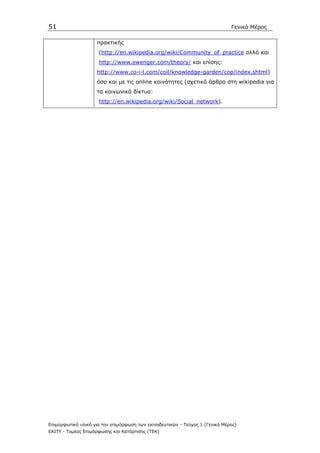 51                                                                            Γενικό Μέρος

                    πρακτικής
                     (http://en.wikipedia.org/wiki/Community_of_practice αλλά και
                     http://www.ewenger.com/theory/ και επίσης:
                    http://www.co-i-l.com/coil/knowledge-garden/cop/index.shtml)
                    όσο και µε τις online κοινότητες (σχετικά άρθρα στη wikipedia για
                    τα κοινωνικά δίκτυα:
                     http://en.wikipedia.org/wiki/Social_network).




Επιµορφωτικό υλικό για την επιµόρφωση των εκπαιδευτικών - Τεύχος 1 (Γενικό Μέρος)
ΕΑΙΤΥ - Τοµέας Επιµόρφωσης και Κατάρτισης (ΤΕΚ)
 