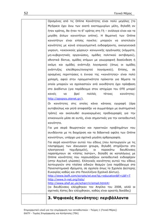 52                                                                             Γενικό Μέρος

                    Ορισµένες από τις Online Κοινότητες είναι πολύ µεγάλες (το
                    MySpace έχει άνω των εκατό εκατοµµυρίων µέλη, δηλαδή αν
                    ήταν κράτος, θα ήταν το 6ο κράτος στη Γή – ανάλογα είναι και τα
                    µεγέθη άλλων κοινοτήτων online). H θεµατική των Online
                    κοινοτήτων       είναι    επίσης   ποικίλη:    µπορούν     να     αποτελούν
                    κοινότητες µε κοινά επαγγελµατική ενδιαφέροντα, οικογενειακά
                    γκρουπ, «εικονικούς χώρους» κοινωνικής οργάνωσης (κόµµατα,
                    µη-κυβερνητικές          οργανώσεις,   οµάδες    πολιτικού      ακτιβισµού),
                    εθνοτικά δίκτυα, οµάδες ατόµων µε γεωγραφική διασύνδεση ή
                    ακόµη     και    οµάδες     ανάπτυξη    λογισµικού     (όπως     οι   οµάδες
                    ανάπτυξης        ελεύθερου/ανοιχτού         λογισµικού).        Eπίσης,     σε
                    ορισµένες περιπτώσεις η έννοια της «κοινότητας» είναι πολύ
                    χαλαρή, αφού στην πραγµατικότητα πρόκειται για θέµατα τα
                    οποία µπορούν να σχολιαστούν από οιονδήποτε έχει πρόσβαση
                    στο ∆ιαδίκτυο (για παράδειγµα στον ιστοχώρο του ΟΤΕ µπορεί
                    κανείς          να        βρεί     πολλές        τέτοιες         κοινότητες:
                    http://apopsis.otenet.gr/).
                    Οι    κοινότητες     στις     οποίες   κάνει    κάποιος    εγγραφή        (άρα
                    αυτοβούλως και ρητά αποφασίζει να συµµετάσχει µε συστηµατικό
                    τρόπο) και ακολουθεί συγκεκριµένες προδιαγραφές για την
                    επικοινωνία µέσα σε αυτές, είναι σηµαντικές για την εκπαιδευτική
                    κοινότητα.
                    Για µια σειρά θεωρητικών και πρακτικών προβληµάτων που
                    συνδέονται µε τη διαχείριση και τα διδακτικά οφέλη των Online
                    κοινοτήτων, υπάρχει µια σχετικά µεγάλη αρθρογραφία.
                    Για σειρά κοινοτήτων αυτού του είδους (που λειτουργούν µε τις
                    πλατφόρµες των discussion groups, δηλαδή στηρίζονται στο
                    ηλεκτρονικό      ταχυδροµείο),   οι    παρακάτω     διευθύνσεις
                    παραπέµπουν σε «λίστες λιστών», δηλαδή σε καταλόγους µε
                    Online κοινότητες που παρουσιάζουν εκπαιδευτικό ενδιαφέρον
                    (στην Αγγλική γλώσσα). Ελληνικές κοινότητες αυτού του είδους
                    λειτουργούν στα πλαίσια ειδικών θεσµών (για παράδειγµα στα
                    Πανεπιστηµιακά ιδρύµατα, σε σχολεία όπως τα Σχολεία ∆εύτερης
                    Ευκαιρίας καθώς και στο Πανελλήνιο Σχολικό ∆ίκτυο).
                    http://www.lsoft.com/scripts/wl.exe?qL=education&F=L&F=T
                    http://www.h-net.org/lists/
                    http://www.shef.ac.uk/scharr/ir/email.html#r
                    (οι διευθύνσεις ελέγχθηκαν τον Απρίλιο του 2008, αλλά οι
                    σχετικές λίστες δεν ελέγχθηκαν, καθώς είναι αρκετές δεκάδες)

                    3. Ψηφιακές Κοινότητες: περιβάλλοντα


Επιµορφωτικό υλικό για την επιµόρφωση των εκπαιδευτικών - Τεύχος 1 (Γενικό Μέρος)
ΕΑΙΤΥ - Τοµέας Επιµόρφωσης και Κατάρτισης (ΤΕΚ)
 