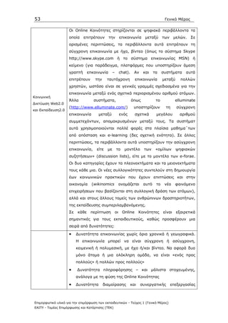 53                                                                                       Γενικό Μέρος

                    Οι Online Κοινότητες στηρίζονται σε ψηφιακά περιβάλλοντα τα
                    οποία    επιτρέπουν       την         επικοινωνία       µεταξύ      των     µελών.   Σε
                    ορισµένες περιπτώσεις, τα περιβάλλοντα αυτά επιτρέπουν τη
                    σύγχρονη επικοινωνία µε ήχο, βίντεο (όπως το σύστηµα Skype
                    http;//www.skype.com ή το σύστηµα επικοινωνίας MSN) ή
                    κείµενο (για παράδειγµα, πλατφόρµες που υποστηρίζουν άµεση
                    γραπτή       επκοινωνία      –        chat).     Αν    και    τα    συστήµατα     αυτά
                    επιτρέπουν      την     ταυτόχρονη               επικοινωνία        µεταξύ     πολλών
                    χρηστών, ωστόσο είναι σε γενικές γραµµές σχεδιασµένα για την
                    επικοινωνία µεταξύ ενός σχετικά περιορισµένου αριθµού ατόµων.
Κοινωνική
                    Άλλα            συστήµατα,                     όπως            το           elluminate
∆ικτύωση Web2.0
                    (http://www.elluminate.com/)                    υποστηρίζουν          τη     σύγχρονη
και Εκπαίδευση2.0
                    επικοινωνία       µεταξύ              ενός       σχετικά       µεγάλου        αριθµού
                    συµµετεχόντων, αποµακρυσµένων µεταξύ τους. Τα συστήµατ
                    αυτά χρησιµοποιούνται πολλέ φορές στα πλαίσια µαθηµα΄των
                    από απόσταση και e-learning (δες σχετική ενότητα). Σε άλλες
                    περιπτώσεις, τα περιβάλλοντα αυτά υποστηρίζουν την ασύγχρονη
                    επικοινωνία,     είτε   µε       το      µοντέλο       των     «οµίλων       ψηφιακών
                    συζητήσεων» (discussion lists), είτε µε το µοντέλο των e-forae.
                    Οι δυο κατηγορίες έχουν τα πλεονεκτήµατα και τα µειονεκτήµατα
                    τους κάθε µια. Οι νέες συλλογικότητες συντελούν στη δηµιουργία
                    έων κοινωνικών πρακτικών που έχουν επιπτώσεις και στην
                    οικονοµία      (wikinomics            ονοµάζεται       αυτό    το    νέο    φαινόµενο
                    επιχειρήσεων που βασίζονται στη συλλογική δράση των ατόµων),
                    αλλά και στους άλλους τοµείς των ανθρώπινων δραστηριοτήτων,
                    της εκπαίδευσης συµπεριλαµβανόµενης.
                    Σε    κάθε    περίπτωση          οι    Online        Κοινότητες     είναι    εξαιρετικά
                    σηµαντικές για τους εκπαιδευτικούς, καθώς προσφέρουν µια
                    σειρά από δυνατότητες:

                    •    ∆υνατότητα επικοινωνίας χωρίς όρια χρονικά ή γεωγραφικά.
                         Η επικοινωνία µπορεί να είναι σύγχρονη ή ασύγχρονη,
                         κειµενική ή πολυµεσική, µε ήχο ή/και βίντεο. Να αφορά δυο
                         µόνο άτοµα ή µια ολόκληρη οµάδα, να είναι «ενός προς
                         πολλούς» ή πολλών προς πολλούς»

                    •    ∆υνατότητα πληροφόρησης – και µάλιστα στοχευµένης,
                         ανάλογα µε τη φύση της Online Kοινότητας

                    •    ∆υνατότητα       διαµοίρασης              και    συνεργατικής        επεξεργασίας



Επιµορφωτικό υλικό για την επιµόρφωση των εκπαιδευτικών - Τεύχος 1 (Γενικό Μέρος)
ΕΑΙΤΥ - Τοµέας Επιµόρφωσης και Κατάρτισης (ΤΕΚ)
 