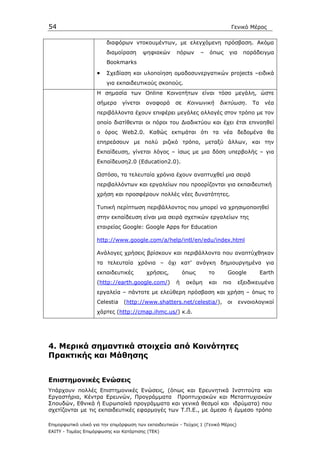 54                                                                                 Γενικό Μέρος

                         διαφόρων ντοκουµέντων, µε ελεγχόµενη πρόσβαση. Ακόµα
                         διαµοίραση      ψηφιακών      πόρων      –   όπως     για    παράδειγµα
                         Bookmarks

                    •    Σχεδίαση και υλοποίηση οµαδοσυνεργατικών projects –ειδικά
                         για εκπαιδευτικούς σκοπούς.
                    Η σηµασία των Online Kοινoτήτων είναι τόσο µεγάλη, ώστε
                    σήµερα     γίνεται   αναφορά      σε    Κοινωνική       δικτύωση.     Τα    νέα
                    περιβάλλοντα έχουν επιφέρει µεγάλες αλλαγές στον τρόπο µε τον
                    οποίο διατίθενται οι πόροι του ∆ιαδικτύου και έχει έτσι επινοηθεί
                    ο όρος Web2.0. Καθώς εκτιµάται ότι τα νέα δεδοµένα θα
                    επηρεάσουν µε πολύ ριζικό τρόπο, µεταξύ άλλων, και την
                    Εκπαίδευση, γίνεται λόγος – ίσως µε µια δόση υπερβολής – για
                    Eκπαίδευση2.0 (Education2.0).

                    Ωστόσο, τα τελευταία χρόνια έχουν αναπτυχθεί µια σειρά
                    περιβαλλόντων και εργαλείων που προορίζονται για εκπαιδευτική
                    χρήση και προσφέρουν πολλές νέες δυνατότητες.

                    Τυπική περίπτωση περιβάλλοντος που µπορεί να χρησιµοποιηθεί
                    στην εκπαίδευση είναι µια σειρά σχετικών εργαλείων της
                    εταιρείας Google: Google Apps for Education

                    http://www.google.com/a/help/intl/en/edu/index.html

                    Ανάλογες χρήσεις βρίσκουν και περιβάλλοντα που αναπτύχθηκαν
                    τα τελευταία χρόνια – όχι κατ’ ανάγκη δηµιουργηµένα για
                    εκπαιδευτικές         χρήσεις,         όπως       το      Google           Earth
                    (http://earth.google.com/)         ή    ακόµη     και    πιο     εξειδικευµένα
                    εργαλεία – πάντοτε µε ελεύθερη πρόσβαση και χρήση – όπως το
                    Celestia    (http://www.shatters.net/celestia/),          οι     εννοιολογικοί
                    χάρτες (http://cmap.ihmc.us/) κ.ά.




4. Mερικά σηµαντικά στοιχεία από Κοινότητες
Πρακτικής και Μάθησης


Επιστηµονικές Ενώσεις
Υπάρχουν πολλές Επιστηµονικές Ενώσεις, (όπως και Ερευνητικά Ινστιτούτα και
Εργαστήρια, Κέντρα Ερευνών, Προγράµµατα Προπτυχιακών και Μεταπτυχιακών
Σπουδών, Εθνικά ή Ευρωπαϊκά προγράµµατα και γενικά θεσµοί και ιδρύµατα) που
σχετίζονται µε τις εκπαιδευτικές εφαρµογές των Τ.Π.Ε., µε άµεσο ή έµµεσο τρόπο

Επιµορφωτικό υλικό για την επιµόρφωση των εκπαιδευτικών - Τεύχος 1 (Γενικό Μέρος)
ΕΑΙΤΥ - Τοµέας Επιµόρφωσης και Κατάρτισης (ΤΕΚ)
 