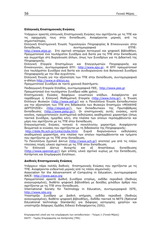 56                                                                            Γενικό Μέρος




Ελληνικές Επιστηµονικές Ενώσεις
Υπάρχουν αρκετές ελληνικές Επιστηµονικές Ενώσεις που σχετίζονται µε τις ΤΠΕ και
τις εφαρµογές τους στην Εκπαίδευση. Αναφέρονται µερικές από τις
σηµαντικότερες.
Ελληνική Επιστηµονική Ένωση Τεχνολογιών Πληροφορίας & Επικοινωνιών στην
Εκπαίδευση,                       συντοµογραφικά                         ΕΤΠΕ:
http://www.etpe.gr. Στο σχετικό ιστοχώρο λειτουργεί και ψηφιακή βιβλιοθήκη.
Πραγµατοποιεί ένα τουλάχιστον Συνέδριο ανά διετία για τις ΤΠΕ στην Εκπαίδευση
και συµµετέχει στη διοργάνωση άλλων, όπως των Συνεδρίων για τη ∆ιδακτική της
Πληροφορικής.
Ελληνική Εταιρεία Επιστηµόνων και Επαγγελµατιών Πληροφορικής και
Επικοινωνιών, συντοµογραφικά ΕΠΥ: http://www.epy.gr. Η ΕΠΥ πραγµατοποιεί
ένα τουλάχιστον Συνέδριο ανά διετία και συνδιοργανώνει ένα Βαλκανικό Συνέδριο
Πληροφορικής µε την ίδια συχνότητα.
Ελληνική Ένωση για την αξιοποίηση των ΤΠΕ στην Εκπαίδευση, συντοµογραφικά
e-diktyo:http://www.e-diktyo.eu.
Πραγµατοποιεί Συνέδριο σε τακτά χρονικά διαστήµατα.
Παιδαγωγική Εταιρεία Ελλάδος, συντοµογραφικά ΠΕΕ, http://www.pee.gr
Πραγµατοποιεί ένα τουλάχιστον Συνέδριο κάθε χρόνο.
Επιστηµονικές Ενώσεις διαφόρων γνωστικών κλάδων. Αναφέρονται για
παράδειγµα η Ελληνική Μαθηµατική Εταιρεία (http://www.hms.gr), η Ένωση
Ελλήνων Φυσικών (http://www.eef.gr) και η Πανελλήνια Ένωση Εκπαιδευτικών
για την αξιοποίηση των ΤΠΕ στη διδασκαλία των Φυσικών Επιστηµών «ΜΙΧΑΛΗΣ
∆ΕΡΤΟΥΖΟΣ» (http://ekped.gr/), των Εκπαιδευτικών της Πρωτοβάθµιας
Εκπαίδευσης (http://www.pekp.gr/). Οι επιστηµονικές αυτές ενώσεις, κατά
κανόνα, πραγµατοποιούν συστηµατικά εκδηλώσεις ακαδηµαϊκού χαρακτήρα (όπως
τακτικά Συνέδρια, ηµερίδες κλπ), στα πλαίσια των οποίων περιλαµβάνονται και
µέρη που σχετίζονται µε τις ΤΠΕ στην Εκπαίδευση.
Επαγγελµατικές Ενώσεις τοπικού ή πανελληνίου χαρακτήρα. Αναφέρονται
δειγµατικά οι ενώσεις που σχετίζονται µε τη διδασκαλία της Πληροφορικής:
 http://dide.flo.sch.gr/Links/clubs.html.   Συχνά    διοργανώνουν    εκδηλώσεις
ακαδηµαϊκού χαρακτήρα, στα πλαίσια των οποίων περιλαµβάνονται και τµήµατα
που σχετίζονται µε τις ΤΠΕ στην Εκπαίδευση.
Το Πανελλήνιο Σχολικό ∆ίκτυο (http://www.sch.gr) αποτελεί µια από τις πλέον
πλούσιες πηγές υλικού σχετικού µε τις ΤΠΕ στην Εκπαίδευση.
Το     Ελληνικό     ∆ίκτυο     Ανοιχτής   και   εξ    Αποστάσεως   Εκπαίδευσης
(http://www.opennet.gr/) έχει επίσης υλικό σχετικό κυρίως µε την Εκπαίδευση,
Κατάρτιση και Επιµόρφωση Ενηλίκων.

∆ιεθνείς Επιστηµονικές Ενώσεις
Υπάρχουν πάρα πολλές διεθνείς Επιστηµονικές Ενώσεις που σχετίζονται µε τις
ΤΠΕ. Αναφέρονται ενδεικτικά µερικές από τις πλέον σηµαντικές:
Association for the Advancement of Computing in Education, συντοµογραφικά
AACE: http://www.aace.org
Πραγµατοποιεί αρκετά ∆ιεθνή Συνέδρια ετησίως, εκδίδει περιοδικά (διεθνώς
αναγνωρισµένα), διαθέτει ψηφιακή βιβλιοθήκη µε δεκάδες χιλιάδων άρθρα που
σχετίζονται µε τις ΤΠΕ στην Εκπαίδευση.
International Society for Technology in Education, συντοµογραφικά ISTE,
http://www.iste.org
Υποστηρίζει Συνέδρια µε ∆ιεθνή απήχηση, εκδίδει περιοδικά (διεθνώς
αναγνωρισµένα), διαθέτει ψηφιακή βιβλιοθήκη,. Εκδίδει τακτικά τα ΝΕΤS (National
Educational technology Standards) για διάφορες κατηγορίες χρηστών και
υποστηρίζει διάφορες Οµάδες Ειδικού Ενδιαφέροντος (SIG).


Επιµορφωτικό υλικό για την επιµόρφωση των εκπαιδευτικών - Τεύχος 1 (Γενικό Μέρος)
ΕΑΙΤΥ - Τοµέας Επιµόρφωσης και Κατάρτισης (ΤΕΚ)
 