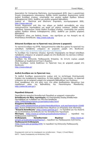 57                                                                            Γενικό Μέρος

Αssociation for Computing Machinery, συντοµογραφικά ACM, ίσως η µεγαλύτερη
Ένωση πληροφορικών παγκοσµίως. Εκδίδει πολλά περιοδικά, διοργανώνει πολλά
∆ιεθνή Συνέδρια ετησίως, υποστηρίζει ένα µεγάλο αριθµό Οµάδων Ειδικού
Ενδιαφέροντος (SIG). ∆ιαθέτει µια µεγάλη ψηφιακή βιβλιοθήκη.
Ιnstitut of     Electrical and Electronic Engineers, συντοµογραφικά ΙΕΕΕ,
http://www.ieee.org
Ένωση Μηχανικών από όλο τον κόσµο µε ∆ιεθνή ακτινοβολία και στην
πραγµατικότητα περιλαµβάνει µια σειρά επί µέρους ενώσεων. Εκδίδει πολλά
περιοδικά, διοργανώνει πολλά ∆ιεθνή Συνέδρια ετησίως, υποστηρίζει ένα µεγάλο
αριθµό Οµάδων Ειδικού Ενδιαφέροντος (SIG). ∆ιαθέτει µια µεγάλη ψηφιακή
βιβλιοθήκη.
Αναφέρεται τέλος µια διεθνής ένωση που σχετίζεται µε την Ανοιχτή και εξ
Αποστάσεως Εκπαίδευση: http://www.icde.org


Ελληνικά Συνέδρια και τα Πρακτικά τους (έντυπα ή ψηφιακά)
Το τακτικό Συνέδριο της ΕΤΠΕ. Πραγµατοποιείται κάθε δυο χρόνια Τα πρακτικά του
(ελεύθερη πρόσβαση) υπάρχουν σε ψηφιακή µορφή στη διεύθυνση:
http://www.etpe.gr/extras/index.php?sec=conferences
Το Συνέδριο του e-∆ικτύου (Σύρος). Σχετικές πληροφορίες και δεσµοί (ελεύθερη
πρόσβαση) υπάρχουν σε ψηφιακή µορφή και στη διεύθυνση του ∆ικτύου e-diktyo:
http://e-diktyo.eu/
Συνέδρια της Ελληνικής Παιδαγωγικής Εταιρείας. Σε έντυπη κυρίως µορφή
(διαθέσιµα µε συµβολικό αντίτιµό ή δωρεάν).
Άλλα Συνέδρια: πολλά διαθέτουν τα Πρακτικά τους σε ψηφιακή µορφή στη
διεύθυνση:
http://www.etpe.gr/


∆ιεθνή Συνέδρια και τα Πρακτικά τους
Τα ∆ιεθνή Συνέδρια οργανώνονται κυρίως από τις αντίστοιχες Επιστηµονικές
Ενώσεις που αναφέρονται παραπάνω. Σε όλες σχεδόν τις περιπτώσεις, τα πρακτικά
υπάρχουν και σε ψηφιακή µορφή στις ψηφιακές βιβλιοθήκες των Ενώσεων.
Είναι προσβάσιµα είτε στα µέλη τους, είτε µέσω Ακαδηµαϊκών ιδρυµάτων (για
παράδειγµα    µέσω    της  Βιβλιοθήκης    του   Πανεπιστηµίου    Μακεδονίας:
http://www.lib.uom.gr/).


Περιοδικά Ελληνικά
Παρατίθενται ορισµένα Εκπαιδευτικά Περιοδικά µε ψηφιακή «παρουσία»
Εκπαίδευση και Νέες τεχνολογίες της Επιστηµονικής Ένωσης Εκπαιδευτικών
Πρωτοβάθµιας για τη διάδοση των ΤΠΕ στην εκπαίδευση
(http://lifelonglearningnow.gr/periodiko/index.html)
Σύγχρονη Εκπαίδευση
(http://www.estiabookstore.gr/estia/HestiaBookStore_pub.asp?searchpub=25490
000) ∆ίµηνη Επιθεώρηση Εκπαιδευτικών Θεµάτων (ο ιστοχώρος είναι ιδιωτικός).
"Ανοικτή Εκπαίδευση" (http://www.opennet.gr/) - το περιοδικό για την Ανοικτή
και εξ Αποστάσεως Εκπαίδευση και την Εκπαιδευτική Τεχνολογία
Mέντορας (http://www.pi-schools.gr/publications/mentor/) , περιοδικό του
Παιδαγωγικού Ινστιτούτου
Επιθεώρηση              Εκπαιδευτικών            Θεµάτων          (http://www.pi-
schools.gr/publications/epitheorisi/) , περιοδικό του Παιδαγωγικού Ινστιτούτου
Παιδαγωγική Επιθεώρηση
(http://www.pee.gr/paidag.HTM) το περιοδικό της Ελληνικής Παιδαγωγικής
Εταιρείας


Επιµορφωτικό υλικό για την επιµόρφωση των εκπαιδευτικών - Τεύχος 1 (Γενικό Μέρος)
ΕΑΙΤΥ - Τοµέας Επιµόρφωσης και Κατάρτισης (ΤΕΚ)
 