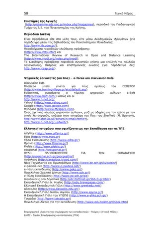 58                                                                            Γενικό Μέρος

Επιστήµες της Αγωγής
 (http://ediamme.edc.uoc.gr/index.php?magazines), περιοδικό του Παιδαγωγικού
Τµήµατος ∆.Ε. του Πανεπιστηµίου της Κρήτης.

Περιοδικά ∆ιεθνή
Είναι προσβάσιµα είτε στα µέλη τους, είτε µέσω Ακαδηµαϊκών ιδρυµάτων (για
παράδειγµα µέσω της Βιβλιοθήκης του Πανεπιστηµίου Μακεδονίας:
http://www.lib.uom.gr/).
Παραδείγµατα περιοδικών ελεύθερης πρόσβασης:
(http://www.ifets.info/) και
The International Review of Research in Open and Distance Learning
(http://www.irrodl.org/index.php/irrodl).
Tα ελεύθερης πρόσβασης περιοδικά συνιστούν επίσης µια επιλογή για πολλούς
οργανισµούς, θεσµούς και επιστηµονικές ενώσεις (για παράδειγµα δες:
http://www.icaap.org/).


Ψηφιακές Κοινότητες (on line) – e-forae και discussion lists
Discussion lists
Ιδιαίτερα     µνεία     γίνεται    για     τους   οµίλους   του     CEDEFOP
(http://www.trainingvillage.gr/etv/default.asp)
Ενδεικτικά,      αναφέρεται     ο    «όµιλος    ψηφιακών   οµίλων»     L-Soft
(http://www.lsoft.com/) καθώς και οι
http://www.h-net.org/
Yahoo! (http://www.yahoo.com)
Google (http://www.google.com)
MySpace (http://www.Myspace.com).
Ένας σχετικός «όµιλος ψηφιακών οµίλων», µαζί µε οδηγίες για τον τρόπο µε τον
οποίο λειτουργούν, υπάρχει στον ιστοχώρο του Παν. του Sheffield (Μ. Βρετανία,
http://www.shef.ac.uk/scharr/ir/email.html#r).
http://www.h-net.org/~edweb/).

Ελληνικοί ιστοχώροι που σχετίζονται µε την Εκπαίδευση και τις ΤΠΕ
AlfaVita (http://www.alfavita.gr/)
Esos (http://www.esos.gr)
Έδρα Εκπαίδευσης (http://www.edra.gr/)
Θρανίο (http://www.thranio.gr/)
Plefsis (http://www.plefsis.gr/)
eduportal (http://eduportal.gr/)
ΠΥΛΗ            ΠΛΗΡΟΦΟΡΗΣΗΣ              ΓΙΑ         ΤΗΝ         ΕΚΠΑΙ∆ΕΥΣΗ
(http://users.lar.sch.gr/georgeatha/)
Ανάπλους (http://anaplous.tripod.com/)
Νέες Τεχνολογίες και Πρωτοβάθµια (http://www.de.sch.gr/kvoutsin/)
e-paideia.net (http://www.e-paideia.net/)
e-πύλη εκπαίδευσης (http://www.pekp.gr/)
Πανελλήνιο Σχολικό ∆ίκτυο (http://www.sch.gr/)
e-Πύλη Εκπαίδευσης (http://www.pe.sch.gr/pe)
∆ιευθύνσεις από ∆ηµοτικά (http://dir.forthnet.gr/566-0-gr.html)
Εκπαιδευτική Πύλη Ν. Ηλείας (http://edu.bravepages.com/)
Ελληνική Εκπαιδευτική Πύλη (http://www.greekedu.net/)
∆άσκαλος (http://www.daskalos.edu.gr/)
Εκπαιδευτική Πύλη Νοτίου Αιγαίου (http://www.epyna.gr/)
Η Εκπαιδευτική Πύλη του ΥΠΕΠΘ (http://www.e-yliko.sch.gr/)
Τετράδιο (http://www.tetradio.gr/)
Πανελλήνιο ∆ίκτυο για την εκπαίδευση (http://www.edu.teiath.gr/index.htm)


Επιµορφωτικό υλικό για την επιµόρφωση των εκπαιδευτικών - Τεύχος 1 (Γενικό Μέρος)
ΕΑΙΤΥ - Τοµέας Επιµόρφωσης και Κατάρτισης (ΤΕΚ)
 