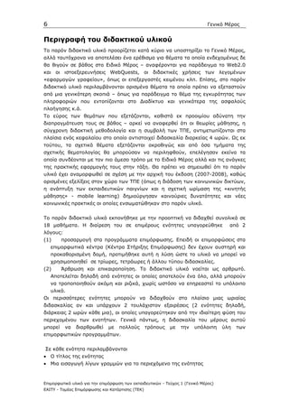 6                                                                             Γενικό Μέρος


Περιγραφή του διδακτικού υλικού
Το παρόν διδακτικό υλικό προορίζεται κατά κύριο να υποστηρίξει το Γενικό Μέρος,
αλλά ταυτόχρονα να αποτελέσει ένα ερέθισµα για θέµατα τα οποία ενδεχοµένως δε
θα θιγούν σε βάθος στο Ειδικό Μέρος – αναφέρονται για παράδειγµα το Web2.0
και οι ιστοεξερευνήσεις WebQuests, οι διδακτικές χρήσεις των λεγοµένων
«εφαρµογών γραφείου», όπως οι επεξεργαστές κειµένου κλπ. Επίσης, στο παρόν
διδακτικό υλικό περιλαµβάνονται ορισµένα θέµατα τα οποία πρέπει να εξεταστούν
από µια γενικότερη σκοπιά – όπως για παράδειγµα το θέµα της εγκυρότητας των
πληροφοριών που εντοπίζονται στο ∆ιαδίκτυο και γενικότερα της ασφαλούς
πλοήγησης κ.ά.
Το εύρος των θεµάτων που εξετάζονται, καθιστά εκ προοιµίου αδύνατη την
διαπραγµάτευση τους σε βάθος – αρκεί να αναφερθεί ότι οι θεωρίες µάθησης, η
σύγχρονη διδακτική µεθοδολογία και η συµβολή των ΤΠΕ, αντιµετωπίζονται στα
πλαίσια ενός κεφαλαίου στο οποίο αντιστοιχεί διδασκαλία διαρκείας 4 ωρών. Ως εκ
τούτου, τα σχετικά θέµατα εξετάζονται ακροθιγώς και από όσα τµήµατα της
σχετικής θεµατολογίας θα µπορούσαν να περιληφθούν, επελέγησαν εκείνα τα
οποία συνδέονται µε τον πιο άµεσο τρόπο µε το Ειδικό Μέρος αλλά και τις ανάγκες
της πρακτικής εφαρµογής τους στην τάξη. Θα πρέπει να σηµειωθεί ότι το παρόν
υλικό έχει αναµορφωθεί σε σχέση µε την αρχική του έκδοση (2007-2008), καθώς
ορισµένες εξελίξεις στον χώρο των ΤΠΕ (όπως η διάδοση των κοινωνικών δικτύων,
η ανάπτυξη των εκπαιδευτικών παιγνίων και η σχετική ωρίµαση της «κινητής
µάθησης» - mobile learning) δηµιούργησαν καινούριες δυνατότητες και νέες
κοινωνικές πρακτικές οι οποίες ενσωµατώθηκαν στο παρόν υλικό.


Το παρόν διδακτικό υλικό εκπονήθηκε µε την προοπτική να διδαχθεί συνολικά σε
18 µαθήµατα. Η διαίρεση του σε επιµέρους ενότητες υπαγορεύθηκε                        από 2
λόγους:
(1)      προσαρµογή στα προγράµµατα επιµόρφωσης. Επειδή οι επιµορφώσεις στα
    επιµορφωτικά κέντρα (Κέντρα Στήριξης Επιµόρφωσης) δεν έχουν αυστηρή και
    προκαθορισµένη δοµή, προτιµήθηκε αυτή η λύση ώστε το υλικό να µπορεί να
    χρησιµοποιηθεί σε τρίωρες, τετράωρες ή άλλου τύπου διδασκαλίες.
(2)      Άρθρωση και επικαιροποίηση. Το διδακτικό υλικό νοείται ως αρθρωτό.
    Αποτελείται δηλαδή από ενότητες οι οποίες αποτελούν ένα όλο, αλλά µπορούν
    να τροποποιηθούν ακόµη και ριζικά, χωρίς ωστόσο να επηρεαστεί το υπόλοιπο
    υλικό.
Οι περισσότερες ενότητες µπορούν να διδαχθούν στο πλαίσιο µιας ωριαίας
διδασκαλίας αν και υπάρχουν 2 τουλάχιστον εξαιρέσεις (2 ενότητες δηλαδή,
διάρκειας 2 ωρών κάθε µια), οι οποίες υπαγορεύτηκαν από την ιδιαίτερη φύση του
περιεχοµένου των ενοτήτων. Γενικά πάντως, η διδασκαλία του µέρους αυτού
µπορεί    να   διαρθρωθεί     µε    πολλούς       τρόπους   µε   την   υπόλοιπη     ύλη   των
επιµορφωτικών προγραµµάτων.


Σε κάθε ενότητα περιλαµβάνονται
• Ο τίτλος της ενότητας
• Μια εισαγωγή λίγων γραµµών για το περιεχόµενο της ενότητας



Επιµορφωτικό υλικό για την επιµόρφωση των εκπαιδευτικών - Τεύχος 1 (Γενικό Μέρος)
ΕΑΙΤΥ - Τοµέας Επιµόρφωσης και Κατάρτισης (ΤΕΚ)
 