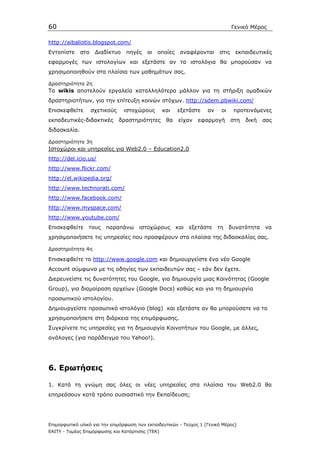 60                                                                              Γενικό Μέρος

http://aibaliotis.blogspot.com/
Εντοπίστε     στο    ∆ιαδίκτυο    πηγές   οι   οποίες   αναφέρονται      στις    εκπαιδευτικές
εφαρµογές των ιστολογίων και εξετάστε αν τα ιστολόγια θα µπορούσαν να
χρησιµοποιηθούν στα πλαίσια των µαθηµάτων σας.

∆ραστηριότητα 2η
Τα wikis αποτελούν εργαλεία καταλληλότερα µάλλον για τη στήριξη οµαδικών
δραστηριοτήτων, για την επίτευξη κοινών στόχων. http://sdem.pbwiki.com/
Επισκεφθείτε        σχετικούς    ιστοχώρους       και   εξετάστε    αν    οι    προτεινόµενες
εκπαδευτικές-διδακτικές         δραστηριότητες     θα   είχαν   εφαρµογή        στη   δική   σας
διδασκαλία.

∆ραστηριότητα 3η
Ιστοχώροι και υπηρεσίες για Web2.0 – Education2.0
http://del.icio.us/
http://www.flickr.com/
http://el.wikipedia.org/
http://www.technorati.com/
http://www.facebook.com/
http://www.myspace.com/
http://www.youtube.com/
Επισκεφθείτε τους παραπάνω ιστοχώρους και                   εξετάστε τη δυνατότητα           να
χρησιµοποιήσετε τις υπηρεσίες που προσφέρουν στα πλαίσια της διδασκαλίας σας.

∆ραστηριότητα 4η

Eπισκεφθείτε το http://www.google.com και δηµιουργείστε ένα νέο Google
Account σύµφωνα µε τις οδηγίες των εκπαιδευτών σας – εάν δεν έχετε.
∆ιερευνείστε τις δυνατότητες του Google, για δηµιουργία µιας Κοινότητας (Google
Group), για διαµοίραση αρχείων (Google Docs) καθώς και για τη δηµιουργία
προσωπικού ιστολογίου.
∆ηµιουργείστε προσωπικό ιστολόγιο (blog) και εξετάστε αν θα µπορούσατε να το
χρησιµοποιήσετε στη διάρκεια της επιµόρφωσης.
Συγκρίνετε τις υπηρεσίες για τη δηµιουργία Κοινοτήτων του Google, µε άλλες,
ανάλογες (για παράδειγµα του Yahoo!).




6. Ερωτήσεις

1. Κατά τη γνώµη σας όλες οι νέες υπηρεσίες στα πλαίσια του Web2.0 θα
επηρεάσουν κατά τρόπο ουσιαστικό την Εκπαίδευση;




Επιµορφωτικό υλικό για την επιµόρφωση των εκπαιδευτικών - Τεύχος 1 (Γενικό Μέρος)
ΕΑΙΤΥ - Τοµέας Επιµόρφωσης και Κατάρτισης (ΤΕΚ)
 