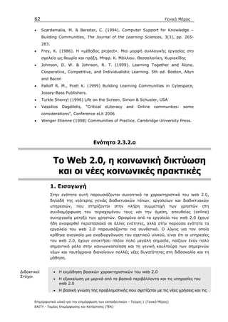 62                                                                            Γενικό Μέρος

       •     Scardamalia, Μ. & Bereiter, C. (1994). Computer Support for Knowledge –
             Building Communities, The Journal of the Learning Sciences, 3(3), pp. 265-
             283.
       •     Frey, K. (1986). H «µέθοδος project». Μια µορφή συλλογικής εργασίας στο
             σχολείο ως θεωρία και πράξη. Μτφρ. Κ. Μάλλιου. Θεσσαλονίκη, Κυριακίδης
       •     Johnson, D. W. & Johnson, R. Τ. (1999). Learning Together and Alone.
             Cooperative, Competitive, and Individualistic Learning. 5th ed. Boston, Allyn
             and Bacon
       •     Palloff R. M., Pratt K. (1999) Building Learning Communities in Cybespace,
             Jossey-Bass Publishers.
       •     Turkle Sherryl (1996) Life on the Screen, Simon & Schuster, USA
       •     Vassilios   Dagdilelis,   “Critical   eLiteracy    and   Online   communties:       some
             considerations”, Conference eLit 2006
       •     Wenger Etienne (1998) Communities of Practice, Cambridge University Press.




                                           Ενότητα 2.3.2.α


                     Το Web 2.0, η κοινωνική δικτύωση
                      και οι νέες κοινωνικές πρακτικές
                    1. Εισαγωγή
                    Στην ενότητα αυτή παρουσιάζονται συνοπτικά τα χαρακτηριστικά του web 2.0,
                    δηλαδή της νεότερης γενιάς διαδικτυακών τόπων, εργαλείων και διαδικτυακών
                    υπηρεσιών,   που    στηρίζονται      στην   πλήρη    συµµετοχή         των   χρηστών   στη
                    συνδιαµόρφωση του περιεχοµένου τους και την άµεση, απευθείας (online)
                    συνεργασία µεταξύ των χρηστών. Ορισµένα από τα εργαλεία του web 2.0 έχουν
                    ήδη αναφερθεί περιστασιακά σε άλλες ενότητες, αλλά στην παρούσα ενότητα τα
                    εργαλεία του web 2.0 παρουσιάζονται πιο συνθετικά. Ο λόγος για τον οποίο
                    κρίθηκε αναγκαία µια αναδιοργάνωση του σχετικού υλικού, είναι ότι οι υπηρεσίες
                    του web 2.0, έχουν αποκτήσει πλέον πολύ µεγάλη σηµασία, παίζουν έναν πολύ
                    σηµαντικό ρόλο στην κοινωνικοποίηση και τη γενική κουλτούρα των σηµερινών
                    νέων και ταυτόχρονα διανοίγουν πολλές νέες δυνατότητες στη διδασκαλία και τη
                    µάθηση.


∆ιδακτικοί           • Η εκµάθηση βασικών χαρακτηριστικών του web 2.0
Στόχοι
                     • H εξοικείωση µε µερικά από τα βασικά περιβάλλοντα και τις υπηρεσίες του
                       web 2.0
                     • H βασική γνώση της προβληµατικής που σχετίζεται µε τις νέες χρήσεις και τις

       Επιµορφωτικό υλικό για την επιµόρφωση των εκπαιδευτικών - Τεύχος 1 (Γενικό Μέρος)
       ΕΑΙΤΥ - Τοµέας Επιµόρφωσης και Κατάρτισης (ΤΕΚ)
 