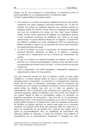 64                                                                            Γενικό Μέρος


γνώσεις που θα τους επιτρέψουν να διερευνήσουν τις δυνατότητες αυτές σε
µεγαλύτερο βάθος και να τις χρησιµοποιήσουν στη διδακτική πράξη.
Τo web 2.0 χαρακτηρίζεται από µερικά στοιχεία:


 1. είναι ανοιχτό µε την έννοια της ανοιχτής πρόσβασης από όλους τους πολίτες,
     ανεξάρτητα από ηλικία, µόρφωση, οικονοµική κατάσταση κλπ. Το web 2.0
     στοχεύει στη µείωση του ψηφιακού χάσµατος που υφίσταται ανάµεσα σε
     ορισµένες οµάδες των πολιτών. Ευνοεί επίσης ις πλατφόρµες και εφαρµογές
     που είναι που εντάσσονται στο κίνηµα του Free, Open Source Software
     (FOSS). Αυτός ο τρόπος οργάνωσης και διάθεσης των πληροφοριών φαίνεται
     να έχει γενικότερες επιπτώσεις, για παράδειγµα στον τρόπο µε τον οποίο
     αντιµετωπίζουν τα σχετικά θέµατα οι θεσµοί και τα ιδρύµατα: το γνωστό ΜΙΤ
     που διαθέτει τα µαθήµατα του online, ελεύθερα και η EΡΤ που ψηφιοποιεί και
     διαθέτει ελεύθερα τα αρχεία της (µε ακουστικό και οπτικό υλικό) αποτελούν
     δυο χαρακτηριστικές περιπτώσεις.
 2. Το web 2.0 επιτρέπει και ευνοεί τη συνεργασία, την συλλογική δράση την
     κοινωνική δικτύωση. Eιδικότερα, σε σχέση µε τη µάθηση, η κυρίαρχη
     αντίληψη είναι η «συµµετοχική» και όχι η αντίληψη της «πρόσκτησης» της
     γνώσης.
 3. Το web 2.0 επιτρέπει την προσωπική έκφραση και διάδοση των ιδεών – η
     ανάπτυξη της «ατοµικής δηµοσιογραφίας» (personal online journalism) είναι
     µια χαρακτηριστική συνέπεια αυτής της τάσης – µε όλα τα θετικά και αρνητικά
     στοιχεία της.
 4. ευνοεί τη δηµιουργία – και φυσικά διαµοίραση – περιεχοµένου, ψηφιακών ή
     ψηφιοποιηµένων πόρων από τους χρήστες)

Ένα πολύ σηµαντικό στοιχείο του web 2.0 φαίνεται, ωστόσο, να είναι ακόµη
απρόβλεπτο: η ιστορική εµπειρία δείχνει ότι συχνά οι σηµαντικές τεχνολογικές
εφευρέσεις (όπως ο ηλεκτρισµός, το αυτοκίνητο ή η τυπογραφία) δεν εκτιµώνται
σωστά από την αρχή. Οι οικονοµικές, πολιτισµικές, γενικά οι κοινωνικές τους
επιπτώσεις τους και η έκτασή τους δηλαδή, δε µπορούν να γίνουν αντιληπτές στα
πρώτα     στάδια     της   εξέλιξής   τους   ούτε    και   το   είδος   των    χρήσεων   που
αναπτύσσονται, όταν οι τεχνολογίες αυτές αποκτήσουν µια «ωριµότητα», δηλαδή
καταστούν εύχρηστες, φθηνές και διαδοθούν πολύ. Είναι λοιπόν πολύ πιθανόν να
µην είµαστε σήµερα σε θέση να αντιληφθούµε πλήρως τις επιπτώσεις της
ψηφιακής τεχνολογίας της επικοινωνίας – ίσως ούτε καν να τις φανταστούµε.
Ενδεχοµένως λοιπόν, το πιο σηµαντικό συµπέρασµα µας να είναι ότι µπορούµε να
είµαστε σχεδόν σίγουροι ότι τα πράγµατα στον τοµέα των ψηφιακών επικοινωνιών
θα αλλάζουν µε µεγάλες ταχύτητες για αρκετό καιρό ακόµη και οι κοινωνικές
επιπτώσεις των αλλαγών αυτών δε θα είναι αµελητέες. Μέσα στο πλαίσιο αυτό, ο
ρόλος της εκπαίδευσης και του σχολείου στην παρούσα τους µορφή, ίσως θα
πρέπει να επαναπροσδιοριστεί. Έτσι, για παράδειγµα, θα αναπτυχθούν νέες
διδακτικές µέθοδοι και πρακτικές, οι οποίες θα επιτρέπουν στους µαθητές να
συνεργάζονται και να εκµεταλλεύονται πληρέστερα το δυναµικό των νέων



Επιµορφωτικό υλικό για την επιµόρφωση των εκπαιδευτικών - Τεύχος 1 (Γενικό Μέρος)
ΕΑΙΤΥ - Τοµέας Επιµόρφωσης και Κατάρτισης (ΤΕΚ)
 