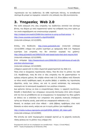 65                                                                            Γενικό Μέρος


τεχνολογιών και του ∆ιαδικτύου. Σε κάθε περίπτωση πάντως, το εκπαιδευτικό
σύστηµα δε µπορεί να παραµένει «κλειστό» στις αλλαγές που ήδη συντελούνται.



3. Yπηρεσίες Web 2.0
Μια καλή εισαγωγή στις νέες υπηρεσίες του ∆ιαδικτύου αποτελεί ένα σύντοµο
βίντεο, που δείχνει µε πολύ παραστατικό τρόπο την επίδρασή τους στον τρόπο µε
τον οποίο εκφραζόµαστε και επικοινωνούµε ψηφιακά:
http://vodpod.com/watch/25484-the-machine-is-using-us-final-version                 ή
http://www.youtube.com/watch?v=6gmP4nk0EOE
(τελευταία επίσκεψη 12/12/2009).


Επίσης,     στη   διεύθυνση:       http://www.go2web20.net/           (τελευταία    επίσκεψη
12/12/2009) υπάρχει ένα µεγάλο ευρετήριο µε εφαρµογές Web 2.0. Παρόµοιο
ευρετήριο     (για    υπηρεσίες     που     δεν    απαιτούν      εγγραφή      του   χρήστη):
http://blog.go2web20.net/2008/03/39-web-based-tools-that-dont-require.html
(τελευταία επίσκεψη 12/12/2009).
Στον   ιστοχώρο      http://twopointouch.com/2006/08/17/10-definitions-of-web-20-
and-their-shortcomings/
(τελευταία επίσκεψη 12/12/2009)
υπάρχουν µερικά από τα πλέον σηµαντικά χαρακτηριστικά του Web 2.0.
Ποιες είναι οι σύγχρονες τεχνολογικές τάσεις; Ποιο θα είναι το µέλλον του web
2.0; Ακριβέστερα, ποιες θα είναι οι νέες υπηρεσίες που θα χαρακτηρίσουν τα
αµέσως επόµενα χρόνια; Θα υπάρξει κάποιο web 3.0; Είναι βέβαια πολύ δύσκολο
να κάνει κανείς προβλέψεις αφού, σε µεγάλο βαθµό, η πρόοδος της τεχνολογίας
εξαρτάται, εκτός των άλλων, και από τη γενική κατάσταση της οικονοµίας
οικονοµία και τα οικονοµικά συµφέροντα των µεγάλων εταιρειών.
∆υο φαίνεται πάντως να είναι οι επικρατέστερες τάσεις: η «φορητή ταυτότητα»,
δηλαδή η διασύνδεση των ιστοχώρων κοινωνικής δικτύωσης (έτσι ώστε στοιχεία
από τον ένα να µεταδίδονται και να ενηµερώνουν το λογαριασµό του ίδιου χρήστη
σε άλλον) και η επέκταση των υπηρεσιών στις φορητές συσκευές (τηλέφωνα
τρίτης και τέταρτης γενιάς, ipod αλλά και υπερφορητά netbooks κ.ά.).
Φυσικά, τα σενάρια αυτά είναι πιθανά – αλλά βέβαιες προβλέψεις είναι πολύ
δύσκολο να κάνει κανείς, ακόµη και για το εγγύς µέλλον (για παράδειγµα:

http://media.nucleus.naprojects.com/pdf/OPEN_BOOK5_SM_Adam.pdf).
(τελευταία επίσκεψη 12/12/2009)

Μια εκτενής και καλά τεκµηριωµένη αναφορά σχετικά µε τις φορητές συσκευές
πάσης φύσεως και το µέλλον τους υπάρχει στο:


Επιµορφωτικό υλικό για την επιµόρφωση των εκπαιδευτικών - Τεύχος 1 (Γενικό Μέρος)
ΕΑΙΤΥ - Τοµέας Επιµόρφωσης και Κατάρτισης (ΤΕΚ)
 
