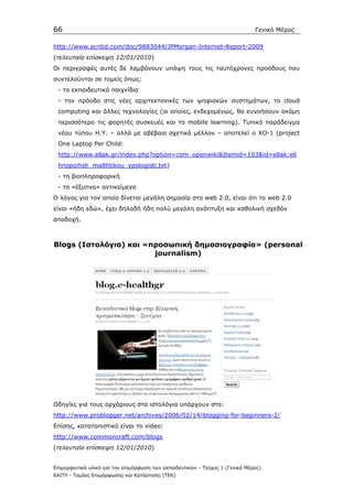 66                                                                            Γενικό Μέρος

http://www.scribd.com/doc/9883044/JPMorgan-Internet-Report-2009
(τελευταία επίσκεψη 12/01/2010)
Oι περιγραφές αυτές δε λαµβάνουν υπόψη τους τις ταυτόχρονες προόδους που
συντελούνται σε τοµείς όπως:
 - τα εκπαιδευτικά παιχνίδια
 - την πρόοδο στις νέες αρχιτεκτονικές των ψηφιακών συστηµάτων, το cloud
 computing και άλλες τεχνολογίες (οι οποίες, ενδεχοµένως, θα ευνοήσουν ακόµη
 περισσότερο τις φορητές συσκευές και το mobile learning). Τυπικό παράδειγµα
 νέου τύπου Η.Υ. – αλλά µε αβέβαιο σχετικά µέλλον – αποτελεί ο XO-1 (project
 One Laptop Per Child:
 http://www.ellak.gr/index.php?option=com_openwiki&Itemid=103&id=ellak:ell
 hnopoihsh_ma8htikou_ypologisti.txt)
 - τη βιοπληροφορική
 - τα «έξυπνα» αντικείµενα
Ο λόγος για τον οποίο δίνεται µεγάλη σηµασία στο web 2.0, είναι ότι το web 2.0
είναι «ήδη εδώ», έχει δηλαδή ήδη πολύ µεγάλη ανάπτυξη και καθολική σχεδόν
αποδοχή.



Blogs (Ιστολόγια) και «προσωπική δηµοσιογραφία» (personal
                        journalism)




Οδηγίες για τους αρχάριους στα ιστολόγια υπάρχουν στο:
http://www.problogger.net/archives/2006/02/14/blogging-for-beginners-2/
Επίσης, κατατοπιστικό είναι το video:
http://www.commoncraft.com/blogs
(τελευταία επίσκεψη 12/01/2010)


Επιµορφωτικό υλικό για την επιµόρφωση των εκπαιδευτικών - Τεύχος 1 (Γενικό Μέρος)
ΕΑΙΤΥ - Τοµέας Επιµόρφωσης και Κατάρτισης (ΤΕΚ)
 