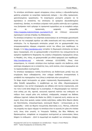 67                                                                            Γενικό Μέρος

Τα ιστολόγια απετέλεσαν αρχικά ιστοχώρους στους οποίους ο εξουσιοδοτηµένος
χρήστης µπορούσε να αναρτήσει προσωπικές σκέψεις – ένα είδος προσωπικού,
χρονολογηµένου        ηµερολογίου.       Τα   αναρτώµενα      µηνύµατα     µπορoύν     να   τα
σχολιάσουν     οι    επισκέπτες    του    ιστολογίου     (ή   ορισµένοι    εξουσιοδοτηµένοι
επισκέπτες). Ωστόσο, τα ιστολόγια γνώρισαν πολύ µεγάλη ανάπτυξη και οι χρήσεις
τους ξεπέρασαν πολύ γρήγορα το προσωπικό ηµερολόγιο για να αναχθούν ακόµη
και             σε              προσωπικές,                ψηφιακές                 εφηµερίδες
(http://wapedia.mobi/en/Citizen_journalism?t=4)               και   «τόπους»        κοινωνικού
σχολιασµού ή κέντρα στήριξης της διδασκαλίας.
Τα ιστολόγια επιτρέπουν την ανάρτηση ανακοινώσεων σε αντίστροφη χρονολογική
σειρά και την αναγραφή σχολίων για κάθε ανακοίνωση από τους επισκέπτες του
ιστολογίου. Για τη δηµιουργία ιστολογίου µπορεί είτε να χρησιµοποιηθεί ένας
αποµεµακρυσµένος πάροχος υπηρεσιών αυτού του είδους (για παράδειγµα, το
Google, ή το http://wordpress.com/ επιτρέπει τη δηµιουργία ιστολογίου σε όσους
έχουν λογαριασµό), είτε να χρησιµοποιηθεί η δυνατότητα που ενσωµατώνεται σε
ορισµένα περιβάλλοντα διαχείρισης της γνώσης ή διαχείρισης περιεχοµένου (όπως
το Moodle), είτε, τέλος, να χρησιµοποιηθεί µια ειδική εφαρµογή (για παράδειγµα:
http://wordpress.org/       -     τελευταία    επίσκεψη       12/12/2009).      Όπως     είναι
αναµενόµενο, τα «τοπικά» ιστολόγια είναι λιγότερο «ορατά» στο ∆ιαδίκτυο, αλλά
καλύτερα ελεγχόµενα και οι επισκέπτες τους, κατά κανόνα, είναι ενηµερωµένοι και
τα παρακολουθούν συστηµατικά.
Τα ιστολόγια προσφέρουν πολλές δυνατότητες για διαδικτύωση µεταξύ τους και
ενηµέρωση όσων ενδιαφέρονται, όταν υπάρχει οιαδήποτε επικαιροποίηση ή
µεταβολή του περιεχοµένου τους (όπως η ανάρτηση νέων µηνυµάτων).
Τα blogs συχνά λειτουργούν ως χώροι «προσωπικής δηµοσιογραφίας», ως ένα
είδος δηλαδή εφηµερίδων, ή ακριβέστερα ως ένα είδος «δηµοσιογραφικού
πρακτορείου» που αντλεί πληροφορίες και ειδήσεις από παντού (προσωπικές, από
τον τύπο ή από άλλα blogs) και τις αναπαράγει. Η «δηµοσιογραφία των πολιτών»
είναι επίσης µια νέα, σχετικά, κοινωνική πρακτική πολιτών που επιθυµούν να
παίξουν έναν ενεργό ρόλο στη συλλογή, επεξεργασία, αναφορά και διάδοση
ειδήσεων (σχετικό: έκθεση We Media του 2003). H πρακτική αυτή, ολοένα και πιο
συχνή, όπως είναι φυσικό, εγείρει πολλές συζητήσεις, καθώς θέτει θέµατα ηθικής
και δεοντολογίας, επαγγελµατισµού, οικονοµικά θέµατα - ανταγωνισµός µε τις
εφηµερίδες – αλλά και θέµατα πνευµατικής ιδιοκτησίας κ.ά.). Πάντως, ενδεικτικό
της επιρροής που έχουν σήµερα τα ιστολόγια είναι το γεγονός ότι µέσα στο πλαίσιο
αυτό, όπως είναι γνωστό, το Υπουργείο Παιδείας, ∆ια Βίου Μάθησης και
Θρησκευµάτων, αποφάσισε να ενηµερώνει συστηµατικά µε ανακοινώσεις όσους
blogers το επιθυµούν: …ζητά τη συµµετοχή και συµβολή των ιστολογίων (blogs),


Επιµορφωτικό υλικό για την επιµόρφωση των εκπαιδευτικών - Τεύχος 1 (Γενικό Μέρος)
ΕΑΙΤΥ - Τοµέας Επιµόρφωσης και Κατάρτισης (ΤΕΚ)
 
