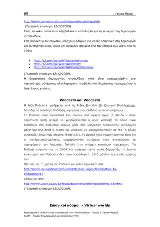 69                                                                            Γενικό Μέρος

http://www.commoncraft.com/video-wikis-plain-english
(Τελευταία επίσκεψη 12/12/2009).
Έτσι, τα wikis αποτελούν περιβάλλοντα κατάλληλα για τη συνεργατική δηµιουργία
ιστοσελίδων.
Στις παρακάτω διευθύνσεις υπάρχουν οδηγίες για καλές πρακτικές στη δηµιουργία
και συντήρηση wikis, όπως και ορισµένα στοιχεία από την ιστορία των wikis από το
1995:


     •   http://c2.com/cgi/wiki?WelcomeVisitors
     •   http://c2.com/cgi/wiki?WikiHistory
     •   http://c2.com/cgi/wiki?WikiDesignPrinciples

(Τελευταία επίσκεψη 12/12/2009).
Η    δυνατότητα      δηµιουργίας     ιστοσελίδων      wikis    είναι   ενσωµατωµένη       στα
περισσότερα σύγχρονα, ολοκληρωµένα περιβάλλοντα διαχείρισης περιεχοµένου ή
διαχείρισης γνώσης.



                              Podcasts και Vodcasts
H λέξη Podcasts προέρχεται από τις λέξεις Portable On Demand Broadcasting,
δηλαδή, σε ελεύθερη απόδοση, «φορητή αναµετάδοση κατόπιν αιτήσεως».
Το Podcast είναι ουσιαστικά ένα σύνολο από αρχεία ήχου (ή βίντεο – στην
περίπτωση αυτή µπορεί να χρησιµοποιηθεί ο όρος vodcast) τα οποία είναι
διαθέσιµα στο ∆ιαδίκτυο κυρίως µέσα από υπηρεσίες προσωπικής συνδροµής
(σύστηµα RSS feed ή Atom) και µπορούν να χρησιµοποιηθούν σε Η.Υ. ή άλλες
συσκευές (όπως mp3 players, iPods κ.ά.). Το βασικό τους χαρακτηριστικό είναι ότι
οι     συνδροµητές-χρήστες,      ενηµερώνονται        αυτόµατα      όταν    ανανεώνεται    το
περιεχόµενο των Podcasts, δηλαδή όταν υπάρχει καινούριο περιεχόµενο. Το
Podcast εµφανίστηκε το 2004 και γρήγορα έγινε πολύ δηµοφιλές. Η βασική
καινοτοµία των Podcasts δεν είναι τεχνολογική, αλλά µάλλον η ευκολία χρήσης
του.
Οδηγίες για τη χρήση του Podcast και καλές πρακτικές στο:
http://www.learnoutloud.com/Content/Topic-Pages/Introduction-To-
Podcasting/17
καθώς και στο:
http://www.ukoln.ac.uk/qa-focus/documents/briefings/briefing-83/html/
(Τελευταία επίσκεψη 12/12/2009).




                      Εικονικοί κόσµοι - Virtual worlds

Επιµορφωτικό υλικό για την επιµόρφωση των εκπαιδευτικών - Τεύχος 1 (Γενικό Μέρος)
ΕΑΙΤΥ - Τοµέας Επιµόρφωσης και Κατάρτισης (ΤΕΚ)
 