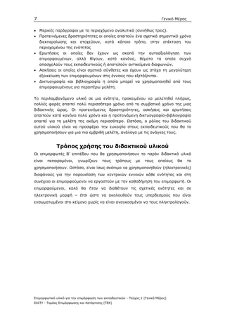 7                                                                                   Γενικό Μέρος


• Μερικές παράγραφοι µε το περιεχόµενο αναλυτικά (συνήθως τρεις).
• Προτεινόµενες δραστηριότητες οι οποίες απαιτούν ένα σχετικά σηµαντικό χρόνο
    διεκπεραίωσης και       στοχεύουν, κατά         κάποιο τρόπο,         στην επέκταση           του
    περιεχοµένου της ενότητας
• Ερωτήσεις      οι   οποίες     δεν   έχουν      ως   σκοπό      την     αυτοαξιολόγηση          των
    επιµορφουµένων,       αλλά    θίγουν,    κατά      κανόνα,    θέµατα       τα    οποία   συχνά
    απασχολούν τους εκπαιδευτικούς ή αποτελούν αντικείµενα διαφωνιών.
• Ασκήσεις οι οποίες είναι σχετικά σύνθετες και έχουν ως στόχο τη µεγαλύτερη
    εξοικείωση των επιµορφουµένων στις έννοιες που εξετάζονται.
• ∆ικτυογραφία και βιβλιογραφία η οποία µπορεί να χρησιµοποιηθεί από τους
    επιµορφουµένους για περαιτέρω µελέτη.


Το περιλαµβανόµενο υλικό σε µια ενότητα, προκειµένου να µελετηθεί πλήρως,
πολλές φορές απαιτεί πολύ περισσότερο χρόνο από το συµβατικό χρόνο της µιας
διδακτικής ώρας. Οι προτεινόµενες δραστηριότητες, ασκήσεις και ερωτήσεις
απαιτούν κατά κανόνα πολύ χρόνο και η προτεινόµενη δικτυογραφία-βιβλιογραφία
απαιτεί για τη µελέτη της ακόµη περισσότερο. Ωστόσο, ο ρόλος του διδακτικού
αυτού υλικού είναι να προσφέρει την ευκαιρία στους εκπαιδευτικούς που θα το
χρησιµοποιήσουν για µια πιο εµβριθή µελέτη, ανάλογα µε τις ανάγκες τους.


             Τρόπος χρήσης του διδακτικού υλικού
Οι επιµορφωτές Β’ επιπέδου που θα χρησιµοποιήσουν το παρόν διδακτικό υλικό
είναι   πεπειραµένοι,     γνωρίζουν      τους     τρόπους        µε     τους   οποίους       θα    το
χρησιµοποιήσουν. Ωστόσο, είναι ίσως σκόπιµο να χρησιµοποιηθούν (ηλεκτρονικές)
διαφάνειες για την παρουσίαση των κεντρικών εννοιών κάθε ενότητας και στη
συνέχεια οι επιµορφούµενοι να εργαστούν µε την καθοδήγηση του επιµορφωτή. Οι
επιµορφούµενοι, καλό θα ήταν να διαθέτουν τις σχετικές ενότητες και σε
ηλεκτρονική µορφή – έτσι ώστε να ακολουθούν τους υπερδεσµούς που είναι
ενσωµατωµένοι στο κείµενο χωρίς να είναι αναγκασµένοι να τους πληκτρολογούν.




Επιµορφωτικό υλικό για την επιµόρφωση των εκπαιδευτικών - Τεύχος 1 (Γενικό Μέρος)
ΕΑΙΤΥ - Τοµέας Επιµόρφωσης και Κατάρτισης (ΤΕΚ)
 