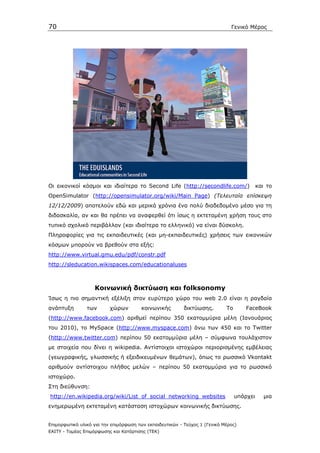 70                                                                            Γενικό Μέρος




Οι εικονικοί κόσµοι και ιδιαίτερα το Second Life (http://secondlife.com/)                  και το
OpenSimulator (http://opensimulator.org/wiki/Main_Page) (Τελευταία επίσκεψη
12/12/2009) αποτελούν εδώ και µερικά χρόνια ένα πολύ διαδεδοµένο µέσο για τη
διδασκαλία, αν και θα πρέπει να αναφερθεί ότι ίσως η εκτεταµένη χρήση τους στο
τυπικό σχολικό περιβάλλον (και ιδιαίτερα το ελληνικό) να είναι δύσκολη.
Πληροφορίες για τις εκπαιδευτικές (και µη-εκπαιδευτικές) χρήσεις των εικονικών
κόσµων µπορoύν να βρεθούν στα εξής:
http://www.virtual.gmu.edu/pdf/constr.pdf
http://sleducation.wikispaces.com/educationaluses



                   Κοινωνική δικτύωση και folksonomy
Ίσως η πιο σηµαντική εξέλιξη στον ευρύτερο χώρο του web 2.0 είναι η ραγδαία
ανάπτυξη        των       χώρων         κοινωνικής        δικτύωσης.        Το       FaceBook
(http://www.facebook.com) αριθµεί περίπου 350 εκατοµµύρια µέλη (Ιανουάριος
του 2010), το MySpace (http://www.myspace.com) άνω των 450 και το Twitter
(http://www.twitter.com) περίπου 50 εκατοµµύρια µέλη – σύµφωνα τουλάχιστον
µε στοιχεία που δίνει η wikipedia. Αντίστοιχoι ιστοχώροι περιορισµένης εµβέλειας
(γεωγραφικής, γλωσσικής ή εξειδικευµένων θεµάτων), όπως το ρωσσικό Vkontakt
αριθµούν αντίστοιχου πλήθος µελών – περίπου 50 εκατοµµύρια για το ρωσσικό
ιστοχώρο.
Στη διεύθυνση:
http://en.wikipedia.org/wiki/List_of_social_networking_websites                  υπάρχει      µια
ενηµερωµένη εκτεταµένη κατάσταση ιστοχώρων κοινωνικής δικτύωσης.


Επιµορφωτικό υλικό για την επιµόρφωση των εκπαιδευτικών - Τεύχος 1 (Γενικό Μέρος)
ΕΑΙΤΥ - Τοµέας Επιµόρφωσης και Κατάρτισης (ΤΕΚ)
 