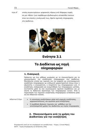 73                                                                            Γενικό Μέρος

  τητα 4η           οποίες συγκεντρώνουν ψηφιακούς πόρους από διάφορες πηφές
                    σε µια «θέση» (για παράδειγµα εξειδικευµένη ιστοσελίδα) ώστενα
                    είναι πιο εύκολη η ανάγνωσή τους. Βρείτε σχετικές πληροφορίες
                    στο ∆ιαδίκτυο.




                                               Ενότητα 3.1

                                     To ∆ιαδίκτυο ως πηγή
                                         πληροφοριών
                      1. Εισαγωγή
                      Πρόκειται για ένα µάθηµα γνωριµίας µε τα πλεονεκτήµατα και τα
                      µειονεκτήµατα της αναζήτησης πληροφοριών στο ∆ιαδίκτυο.
                      Εξετάζονται επίσης και τεχνικές για την ασφαλή και αποτελεσµατική
                      αναζήτηση πληροφοριών µε επιθυµητά χαρακτηριστικά (όπως είναι η
                      αξιοπιστία, η επικαιρότητα, η πληρότητα των πληροφορικών κ.ά). Η
                      αναζήτηση, επεξεργασία και αναµετάδοση των πληροφοριών ωστόσο,
                      συντελείται µέσα σε ένα συγκεκριµένο σχολικό περιβάλλον και µε
                      σκοπό τη διδακτική αξιοποίηση των πληροφοριών αυτών. Έτσι η
                      παρουσίαση των τεχνικών αναζήτησης πληροφοριών εντάσσεται µέσα
                      σε ένα διδακτικό πλαίσιο.

∆ιδακτικοί Στόχοι        •   Η υλοποίηση αναζητήσεων µέσα από µηχανές αναζήτησης,
                             αρχειοκαταλόγους, και εργαλεία µετα-αναζήτησης.
                         •   Η εκµάθηση βασικών τεχνικών και µεθόδων για την
                             αποτελεσµατική χρήση του ∆ιαδικτύου ως πηγής πληροφορίας




                             2. Πλεονεκτήµατα από τη χρήση του
                             ∆ιαδικτύου για την αναζήτηση


      Επιµορφωτικό υλικό για την επιµόρφωση των εκπαιδευτικών - Τεύχος 1 (Γενικό Μέρος)
      ΕΑΙΤΥ - Τοµέας Επιµόρφωσης και Κατάρτισης (ΤΕΚ)
 