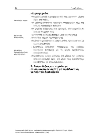 74                                                                            Γενικό Μέρος


                      πληροφοριών
                      • Υπάρχει πληθώρα πληροφοριών (που περιλαµβάνουν µεγάλο

Σε επίπεδο πηγών          εύρος από media).
                      • Οι µαθητές καθίστανται «ερευνητές πληροφοριών» λόγω της
                          εύκολης πρόσβασης σε δεδοµένα
                      • Οι µηχανές αναζήτησης είναι γρήγορες, αποτελεσµατικές Κι
                          εύκολες στη χρήση τους.
                      • ∆υνατότητα άµεσης σύνδεσης µε µέρη και ανθρώπους
Σε επίπεδο
επικοινωνίας          • Παγκόσµια διάχυση της πληροφορίας
                      • Κίνητρο να µοιραστούν οι µαθητές online τη δουλειά τους µε
                          άλλους οπουδήποτε.
                      • Ευκολότερη        κατανόηση        πληροφοριών        που    αφορούν

Εξεικόνιση                πολύπλοκα       αντικείµενα     µε    τη   χρήση      εξεικονιστικών
(Visualization) και
                          αναπαραστάσεων.
µοντελοποίηση
                      • Περισσότερος έλεγχος µάθησης από µέρους των µαθητών
                          (εποικοδοµητισµός) αφού από µόνοι τους ανακαλύπτουν
                          παρά βλέπουν και αποµνηµονεύουν.

                      3. Επιφυλάξεις και σηµεία για
                      επισήµανση σε σχέση µε τη διδακτική
                      χρήση του ∆ιαδικτύου




Επιµορφωτικό υλικό για την επιµόρφωση των εκπαιδευτικών - Τεύχος 1 (Γενικό Μέρος)
ΕΑΙΤΥ - Τοµέας Επιµόρφωσης και Κατάρτισης (ΤΕΚ)
 