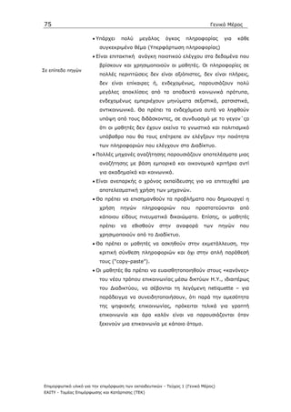 75                                                                            Γενικό Μέρος

                      • Υπάρχει     πολύ     µεγάλος     όγκος     πληροφορίας       για    κάθε
                          συγκεκριµένο θέµα (Υπερφόρτωση πληροφορίας)
                      • Είναι επιτακτική ανάγκη ποιοτικού ελέγχου στα δεδοµένα που
                          βρίσκουν και χρησιµοποιούν οι µαθητές. Oι πληροφορίες σε
Σε επίπεδο πηγών
                          πολλές περιπτώσεις δεν είναι αξιόπιστες, δεν είναι πλήρεις,
                          δεν είναι επίκαιρες ή, ενδεχοµένως, παρουσιάζουν πολύ
                          µεγάλες αποκλίσεις από τα αποδεκτά κοινωνικά πρότυπα,
                          ενδεχοµένως εµπεριέχουν µηνύµατα σεξιστικά, ρατσιστικά,
                          αντικοινωνικά. Θα πρέπει τα ενδεχόµενα αυτά να ληφθούν
                          υπόψη από τους διδάσκοντες, σε συνδυασµό µε το γεγον΄ςο
                          ότι οι µαθητές δεν έχουν εκείνο το γνωστικό και πολιτισµικό
                          υπόβαθρο που θα τους επέτρεπε αν ελέγξουν την ποιότητα
                          των πληροφοριών που ελέγχουν στο ∆ιαδίκτυο.
                      • Πολλές µηχανές αναζήτησης παρουσιάζουν αποτελέσµατα µιας
                          αναζήτησης µε βάση εµπορικά και οικονοµικά κριτήρια αντί
                          για ακαδηµαϊκά και κοινωνικά.
                      • Είναι ανεπαρκής ο χρόνος εκπαίδευσης για να επιτευχθεί µια
                          αποτελεσµατική χρήση των µηχανών.
                      • Θα πρέπει να επισηµανθούν τα προβλήµατα που δηµιουργεί η
                          χρήση     πηγών     πληροφοριών        που   προστατεύονται       από
                          κάποιου είδους πνευµατικά δικαιώµατα. Επίσης, οι µαθητές
                          πρέπει    να   εθισθούν      στην   αναφορά      των      πηγών   που
                          χρησιµοποιούν από το ∆ιαδίκτυο.
                      • Θα πρέπει οι µαθητές να ασκηθούν στην εκµετάλλευση, την
                          κριτική σύνθεση πληροφοριών και όχι στην απλή παράθεσή
                          τους (“copy-paste”).
                      • Οι µαθητές θα πρέπει να ευαισθητοποιηθούν στους «κανόνες»
                          του νέου τρόπου επικοινωνίας µέσω δικτύων Η.Υ., ιδιαιτέρως
                          του ∆ιαδικτύου, να σέβονται τη λεγόµενη netiquette – για
                          παράδειγµα να συνειδητοποιήσουν, ότι παρά την αµεσότητα
                          της ψηφιακής επικοινωνίας, πρόκειται τελικά για γραπτή
                          επικοινωνία και άρα καλόν είναι να παρουσιάζονται όταν
                          ξεκινούν µια επικοινωνία µε κάποιο άτοµο.




Επιµορφωτικό υλικό για την επιµόρφωση των εκπαιδευτικών - Τεύχος 1 (Γενικό Μέρος)
ΕΑΙΤΥ - Τοµέας Επιµόρφωσης και Κατάρτισης (ΤΕΚ)
 