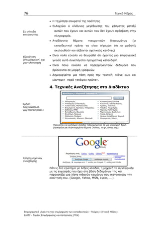 76                                                                              Γενικό Μέρος

                       • Η ταχύτητα επικρατεί της ποιότητας
                       • Ελλοχεύει ο κίνδυνος µεγέθυνσης του χάσµατος µεταξύ

Σε επίπεδο                 αυτών που έχουν και αυτών που δεν έχουν πρόσβαση στην
επικοινωνίας
                           πληροφορία.
                       • Αναδύονται        θέµατα         πνευµατικών        δικαιωµάτων       (οι
                           εκπαιδευτικοί πρέπει να είναι σίγουροι ότι οι µαθητές
                           ακολουθούν και σέβονται σχετικούς κανόνες)
                       • Είναι πολύ εύκολο να θεωρηθεί ότι έχοντας µια επιφανειακή
Εξεικόνιση
(Visualization) και      γνώση αυτό συνεπάγεται πραγµατική κατανόηση
µοντελοποίηση
                       • Είναι   πολύ     εύκολο     να    παρερµηνευτούν         δεδοµένα     που
                         βρίσκονται σε µορφή γραφικών
                       • ∆ηµιουργείται µια τάση προς την τακτική «κάνε κλικ και
                         µάντεψε» παρά «σκέψου πρώτα».

                       4. Τεχνικές Αναζήτησης στο ∆ιαδίκτυο



Χρήση
Αρχειοκαταλό
γων (Directories)




                          Πρόκειται για χρήσιµες σελίδες ταξινοµηµένες σε µια ιεραρχική δοµή
                          βασισµένη σε συγκεκριµένα θέµατα (Yahoo, in.gr, dmoz.org)




Χρήση µηχανών
αναζήτησης

                       Θέτεις ένα ερώτηµα µε λέξεις κλειδιά, η µηχανή το συνταιριάζει
                       µε τις εγγραφές που έχει στη βάση δεδοµένων της και
                       παρουσιάζει µια λίστα πιθανών κειµένων που ικανοποιούν την
                       απαίτησή σου. (Google, Yahoo, MSN, Lycos, ...)




 Επιµορφωτικό υλικό για την επιµόρφωση των εκπαιδευτικών - Τεύχος 1 (Γενικό Μέρος)
 ΕΑΙΤΥ - Τοµέας Επιµόρφωσης και Κατάρτισης (ΤΕΚ)
 