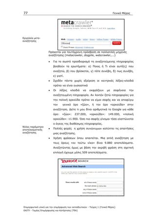 77                                                                            Γενικό Μέρος




Εργαλεία µετα-
αναζήτησης



                      Πρόκειται για ταυτόχρονη πρόσβαση σε πολλαπλές µηχανές
                      αναζήτησης (metacrawler, dogpile, webcrawler,...)

                      •   Για το σωστό προσδιορισµό τη αναζητούµενης πληροφορίας
                          βοηθούν τα ερωτήµατα: α) Ποιος ή Τι είναι αυτό(ς) που
                          αναζητώ, β) που βρίσκεται, γ) πότε συνέβη, δ) πως συνέβη,
                          ε) γιατί.
                      •   Σχεδόν πάντα χωρίς εξαίρεση οι κεντρικές λέξεις-κλειδιά
                          πρέπει να είναι ουσιαστικά
                      •   Οι     λέξεις   κλειδιά   να    εκφράζουν      µε    σαφήνεια   την
                          αναζητουµένη πληροφορία. Αν λοιπόν ζητώ πληροφορίες για
                          την πολική αρκούδα πρέπει να είµαι σαφής και να αποφύγω
                          τον      γενικό όρο «ζώο», ή τον όρο «αρκούδα» στην
                          αναζήτηση. ∆είτε τι µου δίνει αριθµητικά το Google για κάθε
                          όρο:     «ζώο»:    237.000,     «αρκούδα»:      149.000,   «πολική
                          αρκούδα»: 11.900. Όσο πιο σαφής γίνοµαι τόσο ελαττώνεται
                          ο όγκος της διαθέσιµης πληροφορίας.
Άλλες παράµετροι
αποτελεσµατικής       •   Πολλές φορές η χρήση συνώνυµων καλύπτει τις απαιτήσεις
αναζήτησης                µιας αναζήτησης.
                      •   Χρήση φράσεων όπου απαιτείται. Μια απλή αναζήτηση µε
                          τους όρους «εν τούτω νίκα» δίνει 9.880 αποτελέσµατα.
                          Αναζητώντας όµως µε βάση την ακριβή φράση στη σχετική
                          επιλογή έχουµε µόλις 509 αποτελέσµατα.




Επιµορφωτικό υλικό για την επιµόρφωση των εκπαιδευτικών - Τεύχος 1 (Γενικό Μέρος)
ΕΑΙΤΥ - Τοµέας Επιµόρφωσης και Κατάρτισης (ΤΕΚ)
 