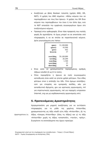 78                                                                                  Γενικό Μέρος

                      •   Αναζήτηση µε βάση Boolean τελεστές (χρήση AND, OR,
                          NOT). Η χρήση του AND σηµαίνει: «Θέλω κείµενα που να
                          περιλαµβάνουν και τους δυο όρους». Η χρήση του OR δίνει
                          κείµενα που περιλαµβάνουν τον έναν ή τον άλλο όρο, ενώ
                          το ΝΟΤ αποκλείει την εµφάνιση συγκεκριµένων όρων στο
                          αναζητούµενο κείµενο.
                      •   Προσοχή στην ορθογραφία. Είναι τόσο προφανές που πολλές
                          φορές δε σχολιάζεται. Κι όµως µπορεί να σε αποκλείσει από
                          πληροφορίες ή να σε στείλει σε παραπλανητικά κείµενα.
                          ∆είτε αποτελέσµατα στο Yahoo:




                      •   Είναι   καλό     να     χρησιµοποιείται        περιορισµένος     αριθµός
                          λέξεων-κλειδιά (6 ως 8 το πολύ).
                      •   Όταν     περιορίζεται        η     έρευνα   σε     πολύ    συγκεκριµένη
                          κατεύθυνση είναι καλό να γίνεται χρήση φίλτρων. Ένα είδος
                          φίλτρων είναι η απόληξη του URL. Έτσι έχουµε απολήξεις:
                          com     για    εταιρείες         και   εµπορικές    σελίδες,    edu   για
                          εκπαιδευτικά ιδρύµατα, gov για κρατικούς οργανισµούς, mil
                          για στρατιωτικούς οργανισµούς, net για παροχείς υπηρεσιών
                          Internet, org για µη κερδοσκοπικούς οργανισµούς κλπ)



                      5. Προτεινόµενες ∆ραστηριότητες
                      Χρησιµοποιείστε µια µηχανή αναζήτησης για να αντλήσετε
                      πληροφορίες        για      το       µύθο    της     χαµένης       Ατλαντίδας
                      χρησιµοποιώντας ως λέξη κλειδί α)τη λέξη «Ατλαντίδα», β) τις
∆ραστηριότητα 1η      λέξεις «ήπειρος Ατλαντίδας» (όλες τις λέξεις) και γ) τη λέξη
                      «Ατλαντίδα» χωρίς τις λέξεις «αποστολή», «ταινία», «φίλµ».
                      Συγκρίνετε τα αποτελέσµατα που έχουν προκύψει




Επιµορφωτικό υλικό για την επιµόρφωση των εκπαιδευτικών - Τεύχος 1 (Γενικό Μέρος)
ΕΑΙΤΥ - Τοµέας Επιµόρφωσης και Κατάρτισης (ΤΕΚ)
 