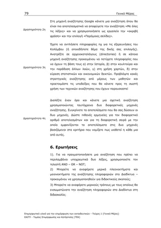 79                                                                                Γενικό Μέρος

                      Στη µηχανή αναζήτησης Google κάνετε µια αναζήτηση όπου θα
                      είναι πιο αποτελεσµατικό να αποφύγετε την αναζήτηση «Με όλες
∆ραστηριότητα 2η
                      τις λέξεις» και να χρησιµοποιήσετε ως εργαλείο την «ακριβή
                      φράση» και την επιλογή «Παρόµοιες σελίδες».


                      Έχετε να αντλήσετε πληροφορίες πχ για τις εξερευνήσεις του
                      Κολόµβου (ή οποιοδήποτε θέµα της δικής σας επιλογής).
                      Ανατρέξτε σε αρχειοκαταλόγους (directories) ή σε κάποια
                      µηχανή αναζήτησης προκειµένου να πετύχετε πληροφορίες που
                      να έχουν τη βάση τους α) στην Ιστορία, β) στην κουλτούρα και
∆ραστηριότητα 3η
                      την παράδοση άλλων λαών, γ) στη χρήση χαρτών, δ) στην
                      εύρεση στατιστικών και οικονοµικών δεικτών. Προβλέψτε κακές
                      στρατηγικές     αναζήτησης        από    µέρους      των     µαθητών   και
                      προετοιµάστε τις υποδείξεις που θα κάνετε προς τη σωστή
                      χρήση των τεχνικών αναζήτησης που έχουν παρουσιαστεί



                      ∆ιαλέξτε     έναν    όρο    και    κάνετε      µια   σχετική    αναζήτηση
                      χρησιµοποιώντας          ταυτόχρονα      δυο     διαφορετικές      µηχανές
                      αναζήτησης. Συγκρίνετε τα αποτελέσµατα που θα σας δώσουν οι
                      δυο µηχανές. ∆ώστε πιθανές ερµηνείες για τον διαφορετικό
∆ραστηριότητα 4η
                      αριθµό αποτελεσµάτων και για τη διαφορετική σειρά µε την
                      οποία    εµφανίζονται       τα    αποτελέσµατα       στις    δυο   µηχανές
                      βασιζόµενοι στα κριτήρια που νοµίζετε πως υιοθετεί η κάθε µια
                      από αυτές.



                      6. Ερωτήσεις
                      1). Για να πραγµατοποιήσετε µια αναζήτηση που πρέπει να
                      περιλαµβάνει     υποχρεωτικά       δυο    λέξεις,    χρησιµοποιείτε    τον
                      τελεστή AND – OR – NOT;
                      2)   Μπορείτε       να    αναφέρετε      µερικά      πλεονεκτήµατα     και
                      µειονεκτήµατα της αναζήτησης πληροφοριών στο ∆ιαδίκτυο –
                      προκειµένου να χρησιµοποιηθούν για διδακτικούς σκοπούς;

                      3) Μπορείτε να αναφέρετε µερικούς τρόπους µε τους οποίους θα
                      ενσωµατώνατε την αναζήτηση πληροφοριών στο ∆ιαδίκτυο στη
                      διδασκαλία;




Επιµορφωτικό υλικό για την επιµόρφωση των εκπαιδευτικών - Τεύχος 1 (Γενικό Μέρος)
ΕΑΙΤΥ - Τοµέας Επιµόρφωσης και Κατάρτισης (ΤΕΚ)
 