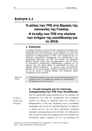 8                                                                             Γενικό Μέρος




 Ενότητα 1.1

                  Ο ρόλος των ΤΠΕ στη δόµηση της
                       κοινωνίας της Γνώσης.
                    Η ένταξη των ΤΠΕ στα πλαίσια
                   των στόχων της εκπαίδευσης για
                              το 2010.
                 1. Εισαγωγή
                 Το µάθηµα αποτελεί µια πολύ σύντοµη ενηµερωτική εισαγωγή στις
                 Ευρωπαϊκές πολιτικές σχετικά µε την ενσωµάτωση των ΤΠΕ στην
                 εκπαίδευση και, µε ένα γενικότερο τρόπο, σχετικά µε το ρόλο που
                 καλούνται να διαδραµατίσουν οι ΤΠΕ στην εκπαίδευση και την
                 ακόλουθη αναγκαιότητα επιµόρφωσης των εκπαιδευτικών στην
                 παιδαγωγική αξιοποίηση των ΤΠΕ. Στα πλαίσια του µαθήµατος
                 δίδονται σχετικές πηγές στους επιµορφουµένους, ώστε να έχουν
                 τη δυνατότητα πληρέστερης πληροφόρησης, ανάλογα µε τις
                 ανάγκες τους. Θα πρέπει βέβαια να επισηµανθεί ότι λόγω των
                 διαρκών διεθνών εξελίξεων, οι σχετικές πηγές εµπλουτίζονται
                 διαρκώς και, σε κάποιο µέτρο, αλλάζουν περιεχόµενο πολύ συχνά
                 και ως εκ τούτου ο διαρκής έλεγχος των αναφορών (µέσω
                 υπερδεσµών) είναι αναγκαίος.

 ∆ιδακτικοί        • Η βασική ενηµέρωση γύρω από τις Ευρωπαϊκές πολιτικές που
 Στόχοι              σχετίζονται µε τις εκπαιδευτικές χρήσεις των Τεχνολογιών
                     Πληροφορίας και Επικοινωνιών




                      2. Γενικά στοιχεία για τις πολιτικές
                      ενσωµάτωσης των ΤΠΕ στην Εκπαίδευση
                      Όλο και περισσότερες χώρες ασχολούνται µε την εισαγωγή και

Οι ΤΠΕ στα            ενσωµάτωση των ΤΠΕ στα εκπαιδευτικά τους συστήµατα,
Εκπαιδευτικά          γεγονός που δείχνει το σηµαντικό ρόλο που µπορούν να
συστήµατα             διαδραµατίσουν οι ΤΠΕ στην εκπαίδευση. Αυτή η προσπάθεια
                      περιλαµβάνει από τη µια την ανάπτυξη δεξιοτήτων σε σχέση µε
                      τη χρήση των Η.Υ. και των Νέων Τεχνολογιών γενικότερα
                      (χειρισµός, προγραµµατισµός κλπ) από όλον τον πληθυσµό και
                      από την άλλη συντελεί στον ανασχηµατισµό των εκπαιδευτικών
                      συστηµάτων, αφού η εισαγωγή των Η.Υ. και γενικότερα των


Επιµορφωτικό υλικό για την επιµόρφωση των εκπαιδευτικών - Τεύχος 1 (Γενικό Μέρος)
ΕΑΙΤΥ - Τοµέας Επιµόρφωσης και Κατάρτισης (ΤΕΚ)
 