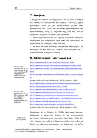 80                                                                                Γενικό Μέρος



                      7. Ασκήσεις
                      1.Αναζητείστε σελίδες µε βιογραφικό υλικό για έναν λογοτέχνη
                      που θέλετε να παρουσιάσετε στο µάθηµα. Γενικότερα, βρείτε
                      βιογραφικό     υλικό    για     µια     προσωπικότητα        γνωστή   στον
                      επιστηµονικό σας κλάδο και εντοπίστε χαρακτηριστικά της
                      προσωπικότητας αυτής ή              γεγονότα της ζωής της, που θα
                      µπορούσαν να χρησιµοποιηθούν στη διδασκαλία.
                      2. Βρείτε χρησιµοποιώντας µια µηχανή αναζήτησης θεατρικές
                      παραστάσεις που ανεβάζονται στην πόλη σας προκειµένου να
                      οργανώσετε µια επίσκεψη µε την τάξη σας.
                      3. Σε έναν θεµατικό κατάλογο αναζητείστε πληροφορίες για
                      ξενοδοχεία σε ένα νησί που αποτελεί τον προορισµό της Γ’
                      Λυκείου για την πενθήµερη εκδροµή.


                      8. Βιβλιογραφία - ∆ικτυογραφία
                      http://www.princeton.edu/~soccomp/edu/sides.html
                      http://www.vroma.org/~bmcmanus/presentation/loyola.html
Σελίδες που
ασχολούνται µε τα     http://www.dso.iastate.edu/asc/academic/elearner/advantage.
πλεονεκτήµατα και
τις δυσκολίες από     html
τη χρήση του          http://library.mcneese.edu/tutorial/advantages.htm#advantage
∆ιαδικτύου στη
σχολική τάξη          si
                      (Ηµεροµηνία τελευταίας επίσκεψης: 18 ∆εκεµβρίου 2009)
                      http://www.library.jhu.edu/researchhelp/general/evaluating/
                      http://lib.nmsu.edu/instruction/evalcrit.html
                      http://www.educationworld.com/a_tech/tech078.shtml
Σελίδες που
                      http://www.pacificwebsites.com/lesson_example.htm
ασχολούνται µε το
θέµα των τεχνικών     http://www.cnr.edu/home/bmcmanus/internetassign.html
της ασφαλούς
αναζήτησης            http://www.vuw.ac.nz/staff/alastair_smith/searching/eval.htm
πληροφοριών στο
                      http://www.internet4classrooms.com/search.htm
∆ιαδίκτυο
                      http://webquest.sdsu.edu/searching/specialized.html
                      (Ηµεροµηνία τελευταίας επίσκεψης: 18 ∆εκεµβρίου 2009)


                      Montelpare, W. & Williams, A. (2000). Web-based learning:
                      Challenges     in   using     the     Internet   in   the   undergraduate
   Ενδεικτική         curriculum. Education and Information Technology, 5(2), 85-
  βιβλιογραφία
                      101. Εργασία που συζητά το θεωρητικό πλαίσιο που πρέπει να
                      διέπει την ανάπτυξη συνιστωσών του ∆ιαδικτύου                    σε χρήση


Επιµορφωτικό υλικό για την επιµόρφωση των εκπαιδευτικών - Τεύχος 1 (Γενικό Μέρος)
ΕΑΙΤΥ - Τοµέας Επιµόρφωσης και Κατάρτισης (ΤΕΚ)
 