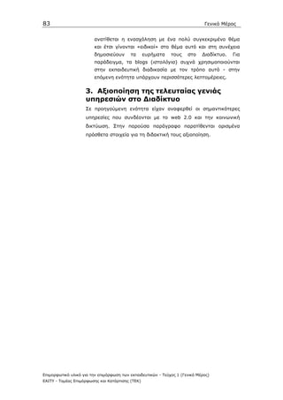 83                                                                            Γενικό Μέρος


                         ανατίθεται η ενασχόληση µε ένα πολύ συγκεκριµένο θέµα
                         και έτσι γίνονται «ειδικοί» στο θέµα αυτό και στη συνέχεια
                         δηµοσιεύουν      τα      ευρήµατα    τους    στο    ∆ιαδίκτυο.   Για
                         παράδειγµα, τα blogs (ιστολόγια) συχνά χρησιµοποιούνται
                         στην εκπαιδευτική διαδικασία µε τον τρόπο αυτό - στην
                         επόµενη ενότητα υπάρχουν περισσότερες λεπτοµέρειες.


                    3. Αξιοποίηση της τελευταίας γενιάς
                    υπηρεσιών στο ∆ιαδίκτυο
                    Σε προηγούµενη ενότητα είχαν αναφερθεί οι σηµαντικότερες
                    υπηρεσίες που συνδέονται µε το web 2.0 και την κοινωνική
                    δικτύωση. Στην παρούσα παράγραφο παρατίθενται ορισµένα
                    πρόσθετα στοιχεία για τη διδακτική τους αξιοποίηση.




Επιµορφωτικό υλικό για την επιµόρφωση των εκπαιδευτικών - Τεύχος 1 (Γενικό Μέρος)
ΕΑΙΤΥ - Τοµέας Επιµόρφωσης και Κατάρτισης (ΤΕΚ)
 