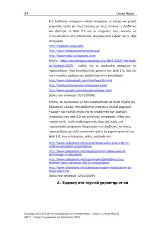 84                                                                            Γενικό Μέρος

                    Στο ∆ιαδίκτυο υπάρχουν πολλοί ιστοχώροι, ιστολόγια και γενικά
                    ψηφιακές πηγές για τους τρόπους µε τους οποίους το ∆ιαδίκτυο
                    και ιδιαίτερα το Web 2.0 και οι υπηρεσίες του µπορούν να
                    ενσωµατωθούν στη διδασκαλία. Αναφέρονται ενδεικτικά οι εξής
                    ιστοχώροι:
                    http://digiteen.ning.com/
                    http://www.flatclassroomproject.org/
                    http://teachweb2.wikispaces.com/
                    Επίσης: http://larryferlazzo.edublogs.org/2007/12/27/the-best-
                    of-the-best-2007/         καθώς και οι ακόλουθοι ιστοχώροι πο
                    παρουσιάζουν τόσο εκπαιδευτικές χρήσεις του Web 2.0, όσο και
                    πιο «τυπικές» χρήσεις του ∆ιαδικτύου στην εκπαίδευση:
                    http://www.kidsnetsoft.com/html/web20.html
                    http://cooltoolsforschools.wikispaces.com/
                    http://www.google.com/educators/index.html
                    (τελευταία επίσκεψη 12/12/2009).

                    Eπίσης, σε συνδυασµό µε όσα αναφέρθηκαν σε άλλα σηµεία του
                    διδακτικού υλικού, στο ∆ιαδίκτυο υπάρχουν πολλοί ψηφιακοί
                    «χώροι» και πολλές πηγές για ην επεξήγηση των βασικών
                    υπηρεσιών του web 2,0 και συγγενών υπηρεσιών. Μέσο στο
                    πλαίσο αυτό, πολύ επεξηγηµατικές είναι µια σειρά από
                    παρουσιάσεις ψηφιακών διαφανειών στο ∆ιαδίκτυο, οι οποίες
                    παρουσιάζουν µε πολύ συνοπτικό τρόπο τα χαρακτηρισιτκά του
                    Web 2.0, των ιστολογίων, wikis, podcasts κλπ.

                    http://www.slideshare.net/suziea/blogs-wikis-and-web-20-
                    tools-in-education-presentation
                    http://www.slideshare.net/meganpoore/creative-use-of-
                    technology-in-education
                    http://www.slideshare.net/LearningAndSkillsGroup/lsg-
                    webinar-barry-sampson-08113-presentation
                    http://www.slideshare.net/sabestian/ivstem-introduction-to-
                    blogs-wikis-rss
                    (τελευταία επίσκεψη 12/12/2009)

                            Α. Έµφαση στα τεχνικά χαρακτηριστικά




Επιµορφωτικό υλικό για την επιµόρφωση των εκπαιδευτικών - Τεύχος 1 (Γενικό Μέρος)
ΕΑΙΤΥ - Τοµέας Επιµόρφωσης και Κατάρτισης (ΤΕΚ)
 