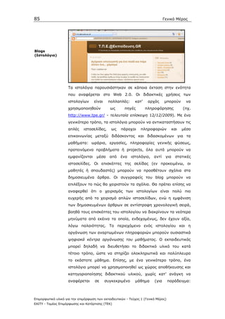 85                                                                              Γενικό Μέρος




Blogs
(Ιστολόγια)




                    Τα ιστολόγια παρουσιάστηκαν σε κάποια έκταση στην ενότητα
                    που αναφέρεται στο Web 2.0. Οι διδακτικές χρήσεις των
                    ιστολογίων      είναι    πολλαπλές:      κατ’    αρχάς      µπορούν       να
                    χρησιµοποιηθούν           ως       πηγές        πληροφόρησης             (πχ.
                    http://www.tpe.gr/ - τελευταία επίσκεψη 12/12/2009). Με ένα
                    γενικότερο τρόπο, τα ιστολόγια µπορούν να αντικαταστήσουν τις
                    απλές     ιστοσελίδες,     ως    πάροχοι     πληροφοριών           και   µέσο
                    επικοινωνίας µεταξύ διδάσκοντος και διδασκοµένων για τα
                    µαθήµατα: ωράρια, εργασίες, πληροφορίες γενικής φύσεως,
                    προτεινόµενα προβλήµατα ή projects, όλα αυτά µπορούν να
                    εµφανίζονται      µέσα    από    ένα   ιστολόγιο,    αντί    για     στατικές
                    ιστοσελίδες. Οι επισκέπτες της σελίδας (εν προκειµένω, οι
                    µαθητές ή σπουδαστές) µπορούν να προσθέτουν σχόλια στα
                    δηµοσιευµένα άρθρα. Οι συγγραφείς του blog µπορούν να
                    επιλέξουν το πώς θα χειριστούν τα σχόλια. Θα πρέπει επίσης να
                    αναφερθεί ότι ο χειρισµός των ιστολογίων είναι πολύ πιο
                    ευχερής από το χειρισµό απλών ιστοσελίδων, ενώ η εµφάνιση
                    των δηµοσιευµένων άρθρων σε αντίστροφη χρονολογική σειρά,
                    βοηθά τους επισκέπτες του ιστολογίου να διακρίνουν τα νεότερα
                    µηνύµατα από εκέινα τα οποία, ενδεχοµένως, δεν έχουν αξία,
                    λόγω παλαιότητας. Το περιεχόµενο ενός ιστολογίου και η
                    οργάνωση των αναρτωµένων πληροφοριών µπορούν ουσιαστικά
                    ψηφιακά κέντρα οργάνωσης του µαθήµατος. Ο εκπαιδευτικός
                    µπορεί δηλαδή να διευθετήσει το διδακτικό υλικό του κατά
                    τέτοιο τρόπο, ώστε να στηρίζει ολοκληρωτικά και πολύπλευρα
                    το εκάστοτε µάθηµα. Επίσης, µε ένα γενικότερο τρόπο, ένα
                    ιστολόγιο µπορεί να χρησιµοποιηθεί ως χώρος αποθήκευσης και
                    κατηγοριοποίησης διδακτικού υλικού, χωρίς κατ’ ανάγκη να
                    αναφέρεται       σε     συγκεκριµένο     µάθηµα      (για       παράδειγµα:



Επιµορφωτικό υλικό για την επιµόρφωση των εκπαιδευτικών - Τεύχος 1 (Γενικό Μέρος)
ΕΑΙΤΥ - Τοµέας Επιµόρφωσης και Κατάρτισης (ΤΕΚ)
 