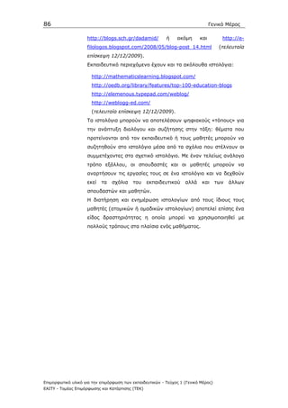 86                                                                              Γενικό Μέρος

                    http://blogs.sch.gr/dadamid/          ή    ακόµη      και         http://e-
                    filologos.blogspot.com/2008/05/blog-post_14.html                 (τελευταία
                    επίσκεψη 12/12/2009).
                    Εκπαιδευτικό περιεχόµενο έχουν και τα ακόλουθα ιστολόγια:

                      http://mathematicslearning.blogspot.com/
                      http://oedb.org/library/features/top-100-education-blogs
                      http://elemenous.typepad.com/weblog/
                      http://weblogg-ed.com/
                      (τελευταία επίσκεψη 12/12/2009).
                    Τα ιστολόγια µπορούν να αποτελέσουν ψηφιακούς «τόπους» για
                    την ανάπτυξη διαλόγου και συζήτησης στην τάξη: θέµατα που
                    προτείνονται από τον εκπαιδευτικό ή τους µαθητές µπορούν να
                    συζητηθούν στο ιστολόγιο µέσα από τα σχόλια που στέλνουν οι
                    συµµετέχοντες στο σχετικό ιστολόγιο. Με έναν τελείως ανάλογο
                    τρόπο εξάλλου, οι σπουδαστές και οι µαθητές µπορούν να
                    αναρτήσουν τις εργασίες τους σε ένα ιστολόγιο και να δεχθούν
                    εκεί   τα   σχόλια    του     εκπαιδευτικού    αλλά    και      των   άλλων
                    σπουδαστών και µαθητών.
                    Η διατήρηση και ενηµέρωση ιστολογίων από τους ίδιους τους
                    µαθητές (ατοµικών ή οµαδικών ιστολογίων) αποτελεί επίσης ένα
                    είδος δραστηριότητας η οποία µπορεί να χρησιµοποιηθεί µε
                    πολλούς τρόπους στα πλαίσια ενός µαθήµατος.




Επιµορφωτικό υλικό για την επιµόρφωση των εκπαιδευτικών - Τεύχος 1 (Γενικό Μέρος)
ΕΑΙΤΥ - Τοµέας Επιµόρφωσης και Κατάρτισης (ΤΕΚ)
 