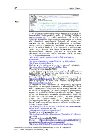 87                                                                            Γενικό Μέρος




Wikis




                    Ο πιο φηµισµένος ιστοχώρος wiki µε περιεχόµενο χρήσιµο για
                    εκπαιδευτικές δραστηριότητες είναι η γνωστή Wikipedia:
                    http://wikipedia.org/ (Τελευταία επίσκεψη 12/12/2009). Η
                    αµεσότητα πρόσβασης στην διαθέσιµη πληροφορία και ο όγκος
                    των διαθέσιµων πληροφοριών µπορούν να αποδειχτούν
                    πολύτιµα για την οργάνωση ενός µαθήµατος. Η Wikipedia
                    ωστόσο παρέχει πληροφόρηση η οποία δεν είναι ελεγµένη και η
                    χρήση της απαιτεί προσοχή. Για το λόγο αυτό η Wikipedia έχει
                    δεχθεί πολλή κριτική. Μια σειρά εναλλακτικών ψηφιακών
                    εγκυκλοπαιδειών, γενικού χαρακτήρα ή θεµατικού, έχει
                    αναπτυχθεί τα τελευταία χρόνια, βασισµένη πάντοτε σε wikis
                    (σχετική πληροφόρηση στο:
                     http://oedb.org/library/features/top-7-alternatives-to-
                    wikipedia ):
                    http://en.citizendium.org/wiki/Welcome_to_Citizendium
                    http://www.scholarpedia.org/
                    Ιδιαίτερη µνεία πρέπει να γίνει για τη σατιρική «wikipedia»:
                    http://uncyclopedia.wikia.com/wiki/Main_Page
                    (Τελευταία επίσκεψη 12/12/2009)
                    η οποία έµεµσα αποτελεί µια κριτική στο γενικό πρόβληµα της
                    αναξιοπιστίας των δεδοµένων που προέρχονται από συλλογές
                    πληροφορικών τεχνολογίας wikis.
                    Οι    περισσότερες     «τυπικές»    εγκυκλοπαίδειες   (όπως   η
                    http://www.britannica.com/) δε χρησιµοποιούν wikis, ακόµη και
                    όταν η πρόσβαση σε αυτές είναι δωρεάν (για παράδειγµα:
                    http://www.infoplease.com/).
                    Οι ιστοσελίδες wikis επιτρέπουν τη συνεργατική δηµιουργία,
                    ενηµέρωση και συντήρηση ιστοσλίδων µε τρόπο άµεσο και απλό.
                    Έτσι, υποστηρίζουν τα οµαδικά σχέδια δράσης (projects) από
                    τις πιο απλές εφαρµογές (οι µαθητές αναρτούν φωτογραφίες,
                    κείµενα και ψηφιακό υλικό από την τελευταία σχολική εκδροµή)
                    ως τις πιο προηγµένες διδακτικές δραστηριότητες (όπως µια
                    έρευνα που πραγµατοποιούν οι µαθητές). Τα wikis µπορούν
                    επίσης     να     χρησιµοποιηθούν      ως    «πίνακας    κοινών
                    δραστηριοτήτων» όλης της τάξης είτε µιας οµάδας σπουδαστών.
                    Σχετικό υλικό και περιβάλλον για τη στήριξη των εκπαιδευτικών
                    υπάρχει στον ιστοχώρο:
                    http://wikisineducation.wetpaint.com/page/How+we+use+wiki
                    s+in+class?t=anon όπως και στο:
                     http://wikisineducation.wetpaint.com/
                    Παραδείγµατα υπάρχουν επίσης στο:
                    http://educationalwikis.wikispaces.com/Examples+of+educatio
                    nal+wikis
                    (Τελευταία επίσκεψη 12/12/2009).
                    Επίσης:      http://itcboisestate.wordpress.com/2008/05/21/10-
                    best-practices-for-using-wikis-in-education/                 και
                    http://www.shambles.net/pages/learning/ict/wikiedu/

Επιµορφωτικό υλικό για την επιµόρφωση των εκπαιδευτικών - Τεύχος 1 (Γενικό Μέρος)
ΕΑΙΤΥ - Τοµέας Επιµόρφωσης και Κατάρτισης (ΤΕΚ)
 
