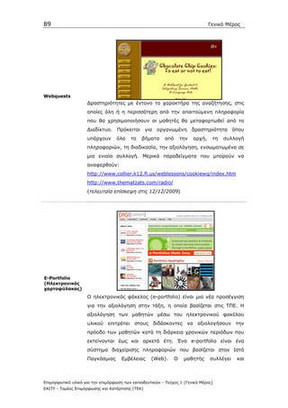 89                                                                                Γενικό Μέρος




Webquests
                    ∆ραστηριότητες µε έντονο το χαρακτήρα της αναζήτησης, στις
                    οποίες όλη ή η περισσότερη από την απαιτούµενη πληροφορία
                    που θα χρησιµοποιήσουν οι µαθητές θα µεταφορτωθεί από το
                    ∆ιαδίκτυο. Πρόκειται για οργανωµένη δραστηριότητα όπου
                    υπάρχουν      όλα    τα   βήµατα      από       την   αρχή,    τη   συλλογή
                    πληροφοριών, τη διαδικασία, την αξιολόγηση, ενσωµατωµένα σε
                    µια ενιαία συλλογή. Μερικά παραδείγµατα που µπορούν να
                    αναφερθούν:
                    http://www.collier.k12.fl.us/weblessons/cookiewq/index.htm
                    http://www.thematzats.com/radio/
                    (τελευταία επίσκεψη στις 12/12/2009)




E-Portfolio
(Ηλεκτρονικός
χαρτοφύλακας)
                    Ο ηλεκτρονικός φάκελος (e-portfolio) είναι µια νέα προσέγγιση
                    για την αξιολόγηση στην τάξη, η οποία βασίζεται στις ΤΠΕ. Η
                    αξιολόγηση των µαθητών µέσω του ηλεκτρονικού φακέλου
                    υλικού επιτρέπει στους διδάσκοντες να αξιολογήσουν την
                    πρόοδο των µαθητών κατά τη διάρκεια χρονικών περιόδων που
                    εκτείνονται έως και αρκετά έτη. Ένα e-portfolio είναι ένα
                    σύστηµα διαχείρισης πληροφοριών που βασίζεται στον Ιστό
                    Παγκόσµιας       Εµβέλειας     (Web).       Ο    µαθητής      συλλέγει   και



Επιµορφωτικό υλικό για την επιµόρφωση των εκπαιδευτικών - Τεύχος 1 (Γενικό Μέρος)
ΕΑΙΤΥ - Τοµέας Επιµόρφωσης και Κατάρτισης (ΤΕΚ)
 