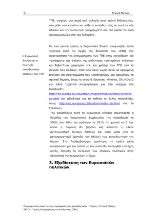 9                                                                                  Γενικό Μέρος

                      ΤΠΕ, επιφέρει µια σειρά από αλλαγές στον τρόπο διδασκαλίας,
                      στο ρόλο που καλείται να παίξει ο εκπαιδευτικός σε αυτό το νέο
                      πλαίσιο και στα αναλυτικά προγράµµατα που θα πρέπει να είναι
                      προσαρµοσµένα στα νέα δεδοµένα.



                      Με ένα γενικό τρόπο, η Ευρωπαϊκή Ένωση αναγνωρίζει πολύ
                      γρήγορα       (από   τις    αρχές    της      δεκαετίας      του    1990)        την
Η Ευρωπαϊκή           αναγκαιότητα της ενσωµάτωσης των ΤΠΕ στην εκπαίδευση και
Ένωση και οι          ταυτόχρονα την ανάγκη της απόκτησης προηγµένων γνώσεων
πολιτικές             και δεξιοτήτων χειρισµού Η.Υ. και χρήσης των ΤΠΕ από το
εκπαιδευτικών         σύνολο των πολιτών. Έτσι από πολύ νωρίς θέτει σε εφαρµογή
χρήσεων των ΤΠΕ       projects και προγράµµατα που υποστηρίζουν και προωθούν τα
                      σχετικά θέµατα, όπως τα γνωστά Socrates, Minerva, GRUNDVIG
                      και    άλλα    (σχετική     πληροφόρηση          για    όλα        υπάρχει       στη
                      διεύθυνση:
                      http://ec.europa.eu/education/programmes/socrates/socrates_
                      en.html και ειδικότερα για το καθένα σε άλλες ιστοσελίδες,
                      όπως     http://ec.europa.eu/education/index_en.html                      για     το
                      Erasmus).
                       Την προσπάθεια αυτή σε ευρωπαϊκό επίπεδο σηµατοδοτεί η
                       σύνοδος του Ευρωπαϊκού Συµβουλίου της Λισσαβόνας το
                       2000, που θέτει ως ορόσηµο το 2010, τη χρονιά κατά την
                       οποία    η    Ευρώπη       θα      (πρέπει     να)    καταστεί       η      πλέον
                       ανταγωνιστική       δύναµη      διεθνώς       και    αυτό     µέσα       από     το
                       µετασχηµατισµό (µεταξύ των άλλων) των εκπαιδευτικών της
                       δοµών.       Στο    Λουξεµβούργο,         αργότερα,      τα       κράτη        µέλη
                       απεφάσισαν για τον τρόπο µε τον οποίο θα επιτευχθεί ο στόχος
                       αυτός, δηλαδή τη σύγκλιση των εθνικών πολιτικών στην
                       υλοποίηση συγκεκριµένων στόχων

                      3. Εξειδίκευση των Ευρωπαϊκών
                      πολιτικών




Επιµορφωτικό υλικό για την επιµόρφωση των εκπαιδευτικών - Τεύχος 1 (Γενικό Μέρος)
ΕΑΙΤΥ - Τοµέας Επιµόρφωσης και Κατάρτισης (ΤΕΚ)
 