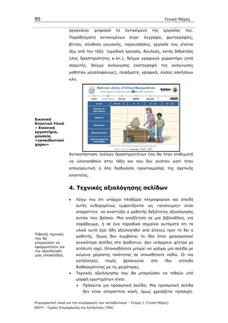 90                                                                             Γενικό Μέρος

                    οργανώνει       ψηφιακά       τα   αντικείµενα     της     εργασίας    του.
                    Παραδείγµατα       αντικειµένων      είναι:     έγγραφα,    φωτογραφίες,
                    βίντεο, σύνθεση µουσικής, παρουσιάσεις, εργασία που γίνεται
                    έξω από την τάξη (οµαδική εργασία, δουλειές, εκτός διδακτέας
                    ύλης δραστηριότητες κ.λπ.), δείγµα γραφικού χαρακτήρα (από
                    σαρωτή),      δείγµα    ανάγνωσης      (καταγραφή        της      ανάγνωσης
                    µαθητών µεγαλοφώνως), πειράµατα, γραφικά, λύσεις ασκήσεων
                    κλπ.




Εικονικό
Εποπτικό Υλικό
– Εικονικά
εργαστήρια,
µουσεία,
«εκπαιδευτικοί
χώροι»

                    Αντικατάσταση πολλών δραστηριοτήτων που θα ήταν επιθυµητό
                    να υλοποιηθούν στην τάξη και που δεν γινόταν γιατί ήταν
                    απαγορευτική η όλη διαδικασία προετοιµασίας της σχετικής
                    εποπτείας.


                    4. Τεχνικές αξιολόγησης σελίδων

                    •    Λόγω του ότι υπάρχει πληθώρα πληροφοριών και επειδή
                         αυτές   ενδεχοµένως       εµφανίζονται      ως   «ανώνυµες»       είναι
                         απαραίτητο να αναπτύξει ο µαθητής δεξιότητες αξιολόγησης
                         αυτών που βρίσκει. Μια αναζήτηση σε µια βιβλιοθήκη, για
                         παράδειγµα, ή σε ένα περιοδικό σηµαίνει αυτόµατα ότι το
                         υλικό αυτό έχει ήδη αξιολογηθεί από άλλους πριν το δει ο
Πιθανές τεχνικές
                         µαθητής. Όµως δεν συµβαίνει το ίδιο όταν χρησιµοποιεί
που θα
µπορούσαν να             γενικότερα σελίδες στο ∆ιαδίκτυο. ∆εν υπάρχουν φίλτρα µε
εφαρµοστούν για
                         απόλυτη ισχύ. Οποιοσδήποτε µπορεί να γράψει µια σελίδα µε
την αξιολόγηση
µιας ιστοσελίδας         κείµενα χείριστης ποιότητας σε οποιοδήποτε πεδίο. Οι πιο
                         κατάλληλες        πηγές       βρίσκονται      στο     ίδιο     επίπεδο
                         διαθεσιµότητας µε τις χειρότερες.
                    •    Τεχνικές αξιολόγησης που θα µπορούσαν να τεθούν υπό
                         µορφή ερωτηµάτων είναι:
                             Πρόκειται για προσωπική σελίδα; Μια προσωπική σελίδα
                             δεν είναι απαραίτητα κακή, όµως χρειάζεται προσοχή.

Επιµορφωτικό υλικό για την επιµόρφωση των εκπαιδευτικών - Τεύχος 1 (Γενικό Μέρος)
ΕΑΙΤΥ - Τοµέας Επιµόρφωσης και Κατάρτισης (ΤΕΚ)
 