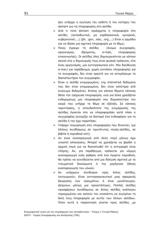 91                                                                                Γενικό Μέρος


                             ∆εν υπάρχει η εγγύηση του εκδότη ή του κατόχου του
                             domain για τις πληροφορίες στη σελίδα.
                             Από τι τύπο domain προέρχεται η πληροφορία στη
                             σελίδα;    (εκπαιδευτικό,     µη      κερδοσκοπικό,       εµπορικό,
                             κυβερνητικό....) (βλ. .gov, .edu, .org,...) Είναι η αρµόδια
                             για να δώσει µια σχετική πληροφορία µε το θέµα;
                             Ποιος     έγραψε     τη    σελίδα;          (όνοµα     συγγραφέα,
                             οργανισµού,          ιδρύµατος,        e-mail,         πληροφορίες
                             επικοινωνίας). Οι σελίδες όλες δηµιουργούνται µε κάποιο
                             σκοπό είτε ο δηµιουργός τους είναι φυσικό πρόσωπο, είτε
                             ένας οργανισµός, µια αντιπροσωπεία κλπ. Μια διεύθυνση
                             e-mai,l για παράδειγµα, χωρίς επιπλέον πληροφορίες για
                             το συγγραφέα, δεν είναι αρκετή για να εκτιµήσουµε τα
                             διαπιστευτήρια του συγγραφέα.
                             Είναι η σελίδα ενηµερωµένη; (πχ στατιστικά δεδοµένα
                             που δεν είναι ενηµερωµένα, δεν είναι καλύτερα από
                             ανώνυµα δεδοµένα). Επίσης για κάποια θέµατα κάποιος
                             θέλει την τρέχουσα πληροφορία, ενώ για άλλα χρειάζεται
                             ενδεχοµένως µια πληροφορία που δηµοσιεύτηκε τον
                             καιρό που υπήρχε το θέµα σε εξέλιξη. Σε κάποιες
                             περιπτώσεις,     η    σπουδαιότητα         της    ενηµέρωσης     της
                             σελίδας έγκειται στο να πληροφορήσει κατά πόσο ο
                             συγγραφέας συνεχίζει να διατηρεί ένα ενδιαφέρον για τη
                             σελίδα ή την έχει παρατήσει.
                             Υπάρχει τεκµηρίωση στις πληροφορίες που δίνονται; (µε
                             άλλους συνδέσµους σε πρωτότυπες πηγές-σελίδες, σε
                             βιβλία ή περιοδικά κλπ).
                             Αν είναι αναπαραγωγή από άλλη πηγή µήπως έχει
                             υποστεί αλλοιώσεις; Μπορεί να χρειάζεται να βρεθεί η
                             αρχική πηγή για να διαπιστωθεί ότι η αντιγραφή είναι
                             πλήρης;    Αν, για     παράδειγµα, πρόκειται           για    νόµιµη
                             αναπαραγωγή ενός άρθρου από ένα έγκριτο περιοδικό,
                             θα πρέπει να συνοδεύεται από µια δήλωση σχετικά µε τα
                             πνευµατικά      δικαιώµατα        ή   την        χορήγηση     άδειας
                             αναπαραγωγής του υλικού.
                             Αν      υπάρχουν      σύνδεσµοι        προς       άλλες      σελίδες,
                             λειτουργούν; Είναι αντιπροσωπευτικοί µιας σφαιρικής
                             θεώρησης       των    πραγµάτων        ή     είναι    µονόπλευροι;
                             ∆είχνουν    µήπως µια       προκατάληψη;           Πολλές    σελίδες
                             προσφέρουν συνδέσµους σε άλλες σελίδες ανάλογου
                             περιεχοµένου και καλούν τον επισκέπτη να συγκρίνει τη
                             δική τους πληροφορία µε αυτήν των άλλων σελίδων.
                             Όταν αυτή η παρακίνηση γίνεται προς σελίδες ,µε


Επιµορφωτικό υλικό για την επιµόρφωση των εκπαιδευτικών - Τεύχος 1 (Γενικό Μέρος)
ΕΑΙΤΥ - Τοµέας Επιµόρφωσης και Κατάρτισης (ΤΕΚ)
 