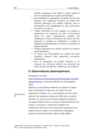 92                                                                            Γενικό Μέρος


                             αντίθετο περιεχόµενο είναι πιθανό η αρχική σελίδα να
                             είναι πιο ισορροπηµένη και χωρίς προκαταλήψεις.
                             Είναι διαθέσιµες οι πληροφορίες της σελίδας και σε άλλες
                             γλώσσες; (Για παράδειγµα σκεφτείτε µια σελίδα ενός
                             κρατικού οργανισµού που παρέχει υπηρεσίες. Είναι οι
                             πληροφορίες αυτές προσβάσιµες σε µέλη µειονοτήτων
                             που µένουν στη χώρα;)
                             Υπάρχει δυνατότητα να γίνει προβολή της σελίδας µε
                             τροποποίηση στην εµφάνισή της, ώστε να διευκολύνει
                             άτοµα     που     έχουν     συγκεκριµένες       ανάγκες;      (Για
                             παράδειγµα σε άτοµα µε δυσκολίες στην όραση θα ήταν
                             σηµαντικό να µπορούν να προβάλλουν τη σελίδα µε
                             διαφορετική γραµµατοσειρά και αλλαγές στο µέγεθος της
                             γραµµατοσειράς).
                             Υπάρχουν διαφηµίσεις στη σελίδα; Πρόκειται για άµεση ή
                             έµµεση διαφήµιση;
                             Το κείµενο που παρουσιάζεται στη σελίδα είναι άρτιο
                             γλωσσικά;     Υπάρχουν      λάθη    γραµµατικά,        συντακτικά,
                             ορθογραφικά;
                             Είναι το περιεχόµενο της σελίδας σύµφωνο µε τα
                             κοινωνικά και πολιτισµικά πρότυπα της κοινωνίας στης
                             οποίας τα µέλη απευθύνεται; Αισθητικώς είναι αποδεκτή;


                    5. Προτεινόµενες ∆ραστηριότητες
                    Επισκεφτείτε τη σελίδα:
                    http://oncampus.richmond.edu/academics/education/projects/
                    webquests/rome/ ) Τελευταία επίσκεψη στις 18 ∆εκεµβρίου
                    2009).
                    Πρόκειται για ένα αξιόλογο webquest που αφορά την αρχαία
                    Ρώµη. Παρατηρείστε τη δοµή του, τον τρόπο που είναι
                    οργανωµένα τα βήµατά του, τις κατευθύνσεις που δίνει στους
∆ραστηριότητα
1η                  µαθητές, τους επιµέρους στόχους που θέτει και στη συνέχεια
                    σχεδιάστε τον κορµό για ένα ανάλογο webquest σε σχέση µε
                    την αρχαία Ελλάδα. Στήστε το σκηνικό της δραστηριότητας (την
                    ιστορία, το ζητούµενο), αναζητείστε και βρείτε τους
                    κατάλληλους ιστότοπους στους οποίους θα παραπέµψετε τους
                    µαθητές σας για να βρουν τις απαιτούµενες πληροφορίες,
                    σκεφτείτε πως θα αξιολογηθεί η δουλειά κάθε οµάδας




Επιµορφωτικό υλικό για την επιµόρφωση των εκπαιδευτικών - Τεύχος 1 (Γενικό Μέρος)
ΕΑΙΤΥ - Τοµέας Επιµόρφωσης και Κατάρτισης (ΤΕΚ)
 