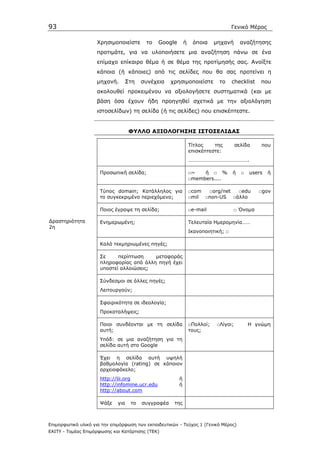 93                                                                                  Γενικό Μέρος

                    Χρησιµοποιείστε       το    Google       ή    όποια     µηχανή      αναζήτησης
                    προτιµάτε, για να υλοποιήσετε µια αναζήτηση πάνω σε ένα
                    επίµαχο επίκαιρο θέµα ή σε θέµα της προτίµησής σας. Ανοίξτε
                    κάποια (ή κάποιες) από τις σελίδες που θα σας προτείνει η
                    µηχανή.        Στη   συνέχεια    χρησιµοποιείστε         το     checklist   που
                    ακολουθεί προκειµένου να αξιολογήσετε συστηµατικά (και µε
                    βάση όσα έχουν ήδη προηγηθεί σχετικά µε την αξιολόγηση
                    ιστοσελίδων) τη σελίδα (ή τις σελίδες) που επισκέπτεστε.


                                    ΦΥΛΛΟ ΑΞΙΟΛΟΓΗΣΗΣ ΙΣΤΟΣΕΛΙ∆ΑΣ

                                                                 Τίτλος    της        σελίδα    που
                                                                 επισκέπτεστε:
                                                                 ……………………………………….

                      Προσωπική σελίδα;                          □~   ή □ %         ή   □   users   ή
                                                                 □members....

                      Τύπος domain; Κατάλληλος για               □com  □org/net □edu            □gov
                      το συγκεκριµένο περιεχόµενο;               □mil □non-US □άλλο

                      Ποιος έγραψε τη σελίδα;                    □e-mail             □ Όνοµα

∆ραστηριότητα         Ενηµερωµένη;                               Τελευταία Ηµεροµηνία……
2η
                                                                 Ικανοποιητική; □

                      Καλά τεκµηριωµένες πηγές;

                      Σε     περίπτωση    µεταφοράς
                      πληροφορίας από άλλη πηγή έχει
                      υποστεί αλλοιώσεις;

                      Σύνδεσµοι σε άλλες πηγές;
                      Λειτουργούν;

                      Σφαιρικότητα σε ιδεολογία;
                      Προκαταλήψεις;

                      Ποιοι συνδέονται µε τη σελίδα              □Πολλοί;   □Λίγοι;         Η γνώµη
                      αυτή;                                      τους;
                      Υπόδ: σε µια αναζήτηση για τη
                      σελίδα αυτή στο Google

                      Έχει η σελίδα αυτή υψηλή
                      βαθµολογία (rating) σε κάποιον
                      αρχειοφάκελο;
                      http://lii.org                     ή
                      http://infomine.ucr.edu            ή
                      http://about.com

                      Ψάξε   για    το   συγγραφέα    της



Επιµορφωτικό υλικό για την επιµόρφωση των εκπαιδευτικών - Τεύχος 1 (Γενικό Μέρος)
ΕΑΙΤΥ - Τοµέας Επιµόρφωσης και Κατάρτισης (ΤΕΚ)
 