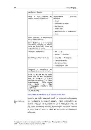94                                                                              Γενικό Μέρος

                      σελίδας στο Google


                      Ποιος ο λόγος ύπαρξης της             □Πληροφορία,              γεγονότα,
                      σελίδας αυτής στο ∆ιαδίκτυο;          δεδοµένα
                                                            □ εξηγεί
                                                            □ προσπαθεί να πείσει
                                                            □ Να πουλήσει
                                                            □ Να δελεάσει
                                                            □ Να µοιραστεί ή να αποκαλύψει
                                                            □ Άλλο

                      Είναι διαθέσιµε οι πληροφορίες
                      και σε άλλες γλώσσες;

                      Είναι διαθέσιµη η τροποποίηση
                      στον τρόπο προβολής της σελίδας
                      ώστε να εξυπηρετεί άτοµα µε
                      συγκεκριµένες ανάγκες;

                      Υπάρχουν διαφηµίσεις;                 □ Ναι    □ Όχι
                                                            □ Άµεσες     □ Έµµεσες

                      Ποιότητα γλωσσικού επιπέδου           □ Επαρκής        □ Ανεπαρκής
                                                            □ Γραµµατικά λάθη
                                                            □ Συντακτικά λάθη
                                                            □ Ορθογραφικά λάθη

                      Συµφωνεί το περιεχόµενο της
                      σελίδα µε τα κοινωνικά πρότυπα;

                      Είναι η σελίδα τελικά τόσο
                      καλή όσο και κάτι αντίστοιχο
                      που θα βρίσκατε σε άρθρο
                      κάποιου περιοδικού ή σε άλλη
                      δηµοσιευµένη    βιβλιογραφία
                      από     αυτά     που     δεν
                      κυκλοφορούν ελεύθερα στο
                      ∆ιαδίκτυο;
                    Στη διεύθυνση:

                    http://www.ert-archives.gr/V3/public/index.aspx

                    µπορείτε να βρείτε αρχειακό υλικό της ελληνικής ραδιοφωνίας
∆ραστηριότητα       και τηλεόρασης σε ψηφιακή µορφή.                 Αφού επισκεφθείτε τον
3η
                    σχετικό ιστοχώρο και εξοικειωθείτε µε τα περιεχόµενα του και
                    τον τρόπο πρόσβασης σε αυτά, προσπαθήστε να βρείτε τρόπους
                    µε τους οποίους αυτό το υλικό θα µπορούσε να αξιοποιηθεί
                    διδακτικά.




Επιµορφωτικό υλικό για την επιµόρφωση των εκπαιδευτικών - Τεύχος 1 (Γενικό Μέρος)
ΕΑΙΤΥ - Τοµέας Επιµόρφωσης και Κατάρτισης (ΤΕΚ)
 
