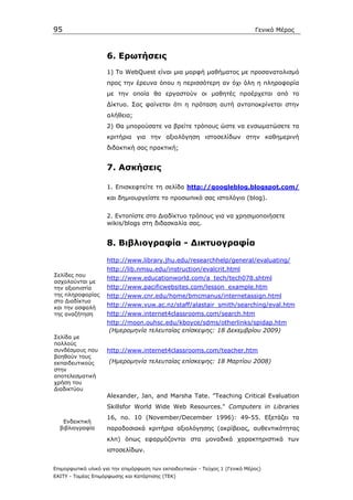 95                                                                            Γενικό Μέρος



                    6. Ερωτήσεις
                    1) Το WebQuest είναι µια µορφή µαθήµατος µε προσανατολισµό
                    προς την έρευνα όπου η περισσότερη αν όχι όλη η πληροφορία
                    µε την οποία θα εργαστούν οι µαθητές προέρχεται από το
                    ∆ίκτυο. Σας φαίνεται ότι η πρόταση αυτή ανταποκρίνεται στην
                    αλήθεια;
                    2) Θα µπορούσατε να βρείτε τρόπους ώστε να ενσωµατώσετε τα
                    κριτήρια για την αξιολόγηση ιστοσελίδων στην καθηµερινή
                    διδακτική σας πρακτική;


                    7. Ασκήσεις

                    1. Επισκεφτείτε τη σελίδα http://googleblog.blogspot.com/
                    και δηµιουργείστε το προσωπικό σας ιστολόγιο (blog).


                    2. Εντοπίστε στο ∆ιαδίκτυο τρόπους για να χρησιµοποιήσετε
                    wikis/blogs στη διδασκαλία σας.


                    8. Βιβλιογραφία - ∆ικτυογραφία
                    http://www.library.jhu.edu/researchhelp/general/evaluating/
                    http://lib.nmsu.edu/instruction/evalcrit.html
Σελίδες που
                    http://www.educationworld.com/a_tech/tech078.shtml
ασχολούνται µε
την αξιοπιστία      http://www.pacificwebsites.com/lesson_example.htm
της πληροφορίας     http://www.cnr.edu/home/bmcmanus/internetassign.html
στο ∆ιαδίκτυο
και την ασφαλή
                    http://www.vuw.ac.nz/staff/alastair_smith/searching/eval.htm
της αναζήτηση       http://www.internet4classrooms.com/search.htm
                    http://moon.ouhsc.edu/kboyce/sdms/otherlinks/spidap.htm
                     (Ηµεροµηνία τελευταίας επίσκεψης: 18 ∆εκεµβρίου 2009)
Σελίδα µε
πολλούς
συνδέσµους που      http://www.internet4classrooms.com/teacher.htm
βοηθούν τους
εκπαιδευτικούς       (Ηµεροµηνία τελευταίας επίσκεψης: 18 Μαρτίου 2008)
στην
αποτελεσµατική
χρήση του
∆ιαδικτύου
                    Alexander, Jan, and Marsha Tate. "Teaching Critical Evaluation
                    Skillsfor World Wide Web Resources." Computers in Libraries
                    16, no. 10 (November/December 1996): 49-55. Εξετάζει τα
   Ενδεικτική
  βιβλιογραφία      παραδοσιακά κριτήρια αξιολόγησης (ακρίβειας, αυθεντικότητας
                    κλπ) όπως εφαρµόζονται στα µοναδικά χαρακτηριστικά των
                    ιστοσελίδων.


Επιµορφωτικό υλικό για την επιµόρφωση των εκπαιδευτικών - Τεύχος 1 (Γενικό Μέρος)
ΕΑΙΤΥ - Τοµέας Επιµόρφωσης και Κατάρτισης (ΤΕΚ)
 