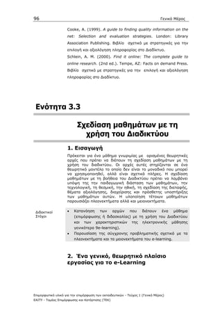 96                                                                            Γενικό Μέρος

                    Cooke, A. (1999). A guide to finding quality information on the
                    net: Selection and evaluation strategies. London: Library
                    Association Publishing. Βιβλίο        σχετικό µε στρατηγικές για την
                    επιλογή και αξιολόγηση πληροφορίας στο ∆ιαδίκτυο.
                    Schlein, A. M. (2000). Find it online: The complete guide to
                    online research. (2nd ed.). Tempe, AZ: Facts on demand Press.
                    Βιβλίο σχετικό µε στρατηγικές για την επιλογή και αξιολόγηση
                    πληροφορίας στο ∆ιαδίκτυο.




 Ενότητα 3.3

                           Σχεδίαση µαθηµάτων µε τη
                             χρήση του ∆ιαδικτύου
                    1. Εισαγωγή
                    Πρόκειται για ένα µάθηµα γνωριµίας µε ορισµένες θεωρητικές
                    αρχές που πρέπει να διέπουν τη σχεδίαση µαθηµάτων µε τη
                    χρήση του διαδικτύου. Οι αρχές αυτές στηρίζονται σε ένα
                    θεωρητικό µοντέλο το οποίο δεν είναι το µοναδικό που µπορεί
                    να χρησιµοποιηθεί, αλλά είναι σχετικά πλήρες. Η σχεδίαση
                    µαθηµάτων µε τη βοήθεια του ∆ιαδικτύου πρέπει να λαµβάνει
                    υπόψη της την παιδαγωγική διάσταση των µαθηµάτων, την
                    τεχνολογική, τη θεσµική, την ηθική, τη σχεδίαση της διεπαφής,
                    θέµατα αξιολόγησης, διαχείρισης και πρόσθετης υποστήριξης
                    των µαθηµάτων αυτών. Η υλοποίηση τέτοιων µαθηµάτων
                    παρουσιάζει πλεονεκτήµατα αλλά και µειονεκτήµατα.

 ∆ιδακτικοί         •    Κατανόηση       των      αρχών    που     διέπουν     ένα   µάθηµα
 Στόχοι                  (επιµόρφωσης ή διδασκαλίας) µε τη χρήση του ∆ιαδικτύου
                         και   των    χαρακτηριστικών       της    ηλεκτρονικής      µάθησης
                         γενικότερα 9e-learning).
                    •    Παρουσίαση της σύγχρονης προβληµατικής σχετικά µε τα
                         πλεονεκτήµατα και τα µειονεκτήµατα του e-learning.



                    2. Ένα γενικό, θεωρητικό πλαίσιο
                    εργασίας για το e-Learning




Επιµορφωτικό υλικό για την επιµόρφωση των εκπαιδευτικών - Τεύχος 1 (Γενικό Μέρος)
ΕΑΙΤΥ - Τοµέας Επιµόρφωσης και Κατάρτισης (ΤΕΚ)
 