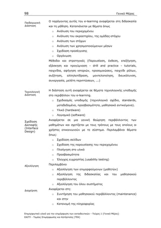 98                                                                             Γενικό Μέρος

                    Ο παράγοντας αυτός του e-learning αναφέρεται στη διδασκαλία
Παιδαγωγική
∆ιάσταση            και τη µάθηση. Καταπιάνεται µε θέµατα όπως
                       o    Ανάλυση του περιεχοµένου
                       o    Ανάλυση του ακροατηρίου, της οµάδας-στόχου
                       o    Ανάλυση των στόχων
                       o    Ανάλυση των χρησιµοποιούµενων µέσων
                       o    Σχεδίαση προσέγγισης
                       o    Οργάνωση
                    Μέθοδοι και στρατηγικές (Παρουσίαση, έκθεση, επεξήγηση,
                    εξάσκηση και προγύµναση - drill and practice - tutorials,
                    παιχνίδια, αφήγηση ιστοριών, προσοµοιώσεις, παιχνίδι ρόλων,
                    συζήτηση,       αλληλεπίδραση,         µοντελοποίηση,         διευκόλυνση,
                    συνεργασία, µελέτη περιπτώσεων, ...)


                    Η διάσταση αυτή αναφέρεται σε θέµατα τεχνολογικής υποδοµής
Τεχνολογική
∆ιάσταση            στο περιβάλλον του e-learning.
                       o    Σχεδιασµός υποδοµής (τεχνολογικό σχέδιο, standards,
                            µεταδεδοµένα, προσβασιµότητα, µαθησιακά αντικείµενα).
                       o    Υλικό (hardware)
                       o    Λογισµικό (software)
                    Αναφέρεται      σε    µια     γενική   θεώρηση        περιβάλλοντος   των
Σχεδίαση
∆ιεπαφής            µαθηµάτων και σχετίζεται µε τους τρόπους µε τους οποίους οι
(Interface
                    χρήστες επικοινωνούν µε το σύστηµα. Περιλαµβάνει θέµατα
Design)
                    όπως:
                       o    Σχεδίαση σελίδων
                       o    Σχεδίαση της παρουσίασης του περιεχοµένου
                       o    Πλοήγηση στο υλικό
                       o    Προσβασιµότητα
                       o    Έλεγχος ευχρηστίας (usability testing)
                    Περιλαµβάνει
Αξιολόγηση
                       o    Αξιολόγηση των επιµορφούµενων (µαθητών)
                       o    Αξιολόγηση      της     διδασκαλίας     και     του     µαθησιακού
                            περιβάλλοντος
                       o    Αξιολόγηση του όλου συστήµατος
                    Αναφέρεται στη:
∆ιαχείριση
                       o    Συντήρηση του µαθησιακού περιβάλλοντος (maintenance)
                            και στην
                       o    Κατανοµή της πληροφορίας


Επιµορφωτικό υλικό για την επιµόρφωση των εκπαιδευτικών - Τεύχος 1 (Γενικό Μέρος)
ΕΑΙΤΥ - Τοµέας Επιµόρφωσης και Κατάρτισης (ΤΕΚ)
 