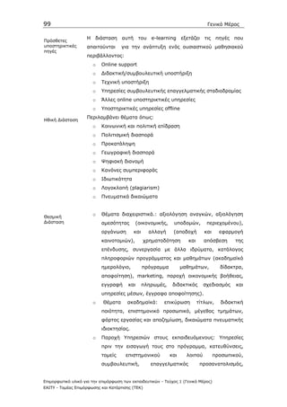 99                                                                               Γενικό Μέρος

                    Η διάσταση       αυτή     του e-learning        εξετάζει    τις πηγές που
Πρόσθετες
υποστηρικτικές      απαιτούνται      για την ανάπτυξη ενός ουσιαστικού µαθησιακού
πηγές
                    περιβάλλοντος:
                       o   Online support
                       o   ∆ιδακτική/συµβουλευτική υποστήριξη
                       o   Τεχνική υποστήριξη
                       o   Υπηρεσίες συµβουλευτικής επαγγελµατικής σταδιοδροµίας
                       o   Άλλες online υποστηρικτικές υπηρεσίες
                       o   Υποστηρικτικές υπηρεσίες offline
                    Περιλαµβάνει θέµατα όπως:
Ηθική ∆ιάσταση
                       o   Κοινωνική και πολιτική επίδραση
                       o   Πολιτισµική διασπορά
                       o   Προκατάληψη
                       o   Γεωγραφική διασπορά
                       o   Ψηφιακή διανοµή
                       o   Κανόνες συµπεριφοράς
                       o   Ιδιωτικότητα
                       o   Λογοκλοπή (plagiarism)
                       o   Πνευµατικά δικαιώµατα


                       o   Θέµατα διαχειριστικά.: αξιολόγηση αναγκών, αξιολόγηση
Θεσµική
∆ιάσταση                   αµεσότητας       (οικονοµικής,      υποδοµών,         περιεχοµένου),
                           οργάνωση         και     αλλαγή     (αποδοχή         και     εφαρµογή
                           καινοτοµιών),          χρηµατοδότηση        και     απόσβεση       της
                           επένδυσης, συνεργασία µε άλλα ιδρύµατα, κατάλογος
                           πληροφοριών προγράµµατος και µαθηµάτων (ακαδηµαϊκό
                           ηµερολόγιο,            πρόγραµµα         µαθηµάτων,          δίδακτρα,
                           αποφοίτηση), marketing, παροχή οικονοµικής βοήθειας,
                           εγγραφή      και       πληρωµές,    διδακτικός      σχεδιασµός     και
                           υπηρεσίες µέσων, έγγραφα αποφοίτησης).
                       o    Θέµατα      ακαδηµαϊκά:       επικύρωση          τίτλων,    διδακτική
                           ποιότητα, επιστηµονικό προσωπικό, µέγεθος τµηµάτων,
                           φόρτος εργασίας και αποζηµίωση, δικαιώµατα πνευµατικής
                           ιδιοκτησίας.
                       o   Παροχή Υπηρεσιών στους εκπαιδευόµενους: Υπηρεσίες
                           πριν την εισαγωγή τους στο πρόγραµµα, κατευθύνσεις,
                           τοµείς      επιστηµονικού          και     λοιπού          προσωπικού,
                           συµβουλευτική,            επαγγελµατικός           προσανατολισµός,


Επιµορφωτικό υλικό για την επιµόρφωση των εκπαιδευτικών - Τεύχος 1 (Γενικό Μέρος)
ΕΑΙΤΥ - Τοµέας Επιµόρφωσης και Κατάρτισης (ΤΕΚ)
 